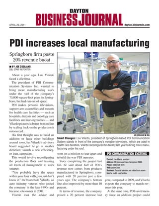 reases local manufacturing
ts
t          APRIL 29, 2011                                                                                                                   dayton.bizjournals.com




 d a

 ion
            PDI increases local manufacturing
 an-
 the
  in
            Springboro ﬁrm posts
port
             20% revenue boost
care
              BY JOE COGLIANO
and
           DBJ STAFF REPORTER
mes
 om
n it
            About a year ago, Lou Vilardo
         faced a dilemma.
  ion       The president of PDI Commu-
  but
 o in    nication Systems Inc. wanted to
ncy,     bring more manufacturing work
         under the roof of the company’s
  the
 s of    70,000-square-foot plant in Spring-
         boro, but had run out of space.
  hin       PDI makes personal televisions,
  the
  ran    support arm assemblies and mounts
  90s    for health care facilities — such as
         hospitals, dialysis and oncology care
 na
way      facilities and nursing homes — and
         Vilardo pictured a better bottom line
 fall,
now
         by scaling back on the production it
    in   outsourced.
 just       His ﬁrst thought was to build an                                                                                                           JOE COGLIANO DBJ
 line                                                        Smart Changes: Lou Vilardo, president of Springboro-based PDI Communication
 .
         addition or lease other buildings
sted     around town, but Vilardo’s advisory System stands in front of the company’s movable televisions, which areCOGLIANO DBJ                             JOE
                                                                                                                                                                 used in
 d to    board suggested he go in another                    health care facilities. Vilardo reconfigured his facility the company’s movable televi-
       Smart Changes: Lou Vilardo, president of Springboro-based PDI Communication System stands in front of                     last year to bring more manu-
y to
         direction: launch a new efﬁciency, facturing under his roof.
       sions, which are used in health care facilities. Vilardo reconfigured his facility last year to bring more manufacturing under his roof.

 nce     or lean, campaign.
       we make stuff, we don’t want to be a ware-            went on a mission to tear apart and
                                                              So, Vilardo hired Mason-based Definity               PDI COMMUNICATION SYSTEMS
 arly  house distributor.” involve reconﬁguring Partners last springPDIput PDI under a
            This would                                       rebuild the way       to operates.
cost                                                        microscope and develop an initiative that             Contact: Lou Vilardo, president
  om     the production ﬂoor and training would be sustainable. the project last
       A different approach                                    Since completing                                   Address: 40 Greenwood Lane, Springboro 45066
s to     all levels of management to work fall, he Partners is a business of PDI’s
                                                              Definity said about half improve-                   Phone: (800) 628-9870
ed.                                                                                                               Web: pdiarm.com
         smarter. gone through lean initiatives ment firm. now comes from products
         PDI had                                             revenue                                              Business: Personal television and related arm assem-
here   in the past, but those were relatively small           For starters, Definity helped PDI revamp
   or       “You probably have the space manufactured in Springboro, com-
       projects and the outcomes never really                                                                     blies for health care facilities
urer,  took hold.your four walls, you just don’t pared with 20 percent just apage 9
         within                                                                                See PDI few
         know it,” the board told Vilardo, an years ago. The company’s bottom year, compared to 2009, and Vilardo
         auto industry veteran who joined line also improved by more than 10 expects the company to match rev-
 TH THE the company in the late 1990s and percent.
         SHARKS                                                                                                 enue this year.

 rvice in Internet Age takes new wave of concern
         became sole owner in 2007.                            In terms of revenue, the company                    At the same time, PDI saved mon-
            Vilardo took the advice and posted a 20 percent increase last ey since an addition project could

omers      this lesson the hard way is United Airlines.        agent outside the plane. But that per-                And Carroll’s experience with United
ss the     In March 2008, Dave Carroll and his band,           son claimed to have no authority and                as he sought restitution is a horror story
 