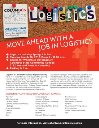 with a stics
     Ahead n Logi
Move    Job i
    Logistics Industry Spring Job Fair
    Tuesday, March 20, 2012, From 9 – 11:30 a.m.
    Center for Workforce Development 
    Columbus State Community College 
    315 Cleveland Avenue, Columbus 
    Parking is free

Logistics is a driver of Columbus Region economy.     operations managers and supervisors, facilities and
Move your career forward with a job in this growing   maintenance leadership, compliance coordinators,
industry by attending the semi-annual job fair        program managers, business developers, drivers and
hosted by the Columbus Region Logistics Council       warehouse workers, office administrators, customer
and the Center for Workforce Development at           service, pricing, and track and trace. There is no cost
Columbus State Community College. Top companies       for job-seekers to attend. Please remember to bring
from across the region will be recruiting for         copies of your resume, as well as a list of references.
positions including mid-management/leadership,

Currently confirmed Employer Participants
Acloche’                           FedEx Ground                          New Horizons
ARC Industries                     Harrison College                      ODW Logistics
Cardinal Health                    Indiana Wesleyan University           OhioMeansJobs.com
Columbus State Community 	         Kelley Services                       Panther
 College                           Limited Brands/Mast Global            Roadmaster Driving School
Crane Worldwide                      Logistics                           RVCii Logistics
Dawson                             McGraw-Hill                           Snider – Blake Personnel
DeVry                              MORPC                                 TQL
Exel                               Network Global Logistics




             For more information, visit columbus.org/logisticsjobfair
 