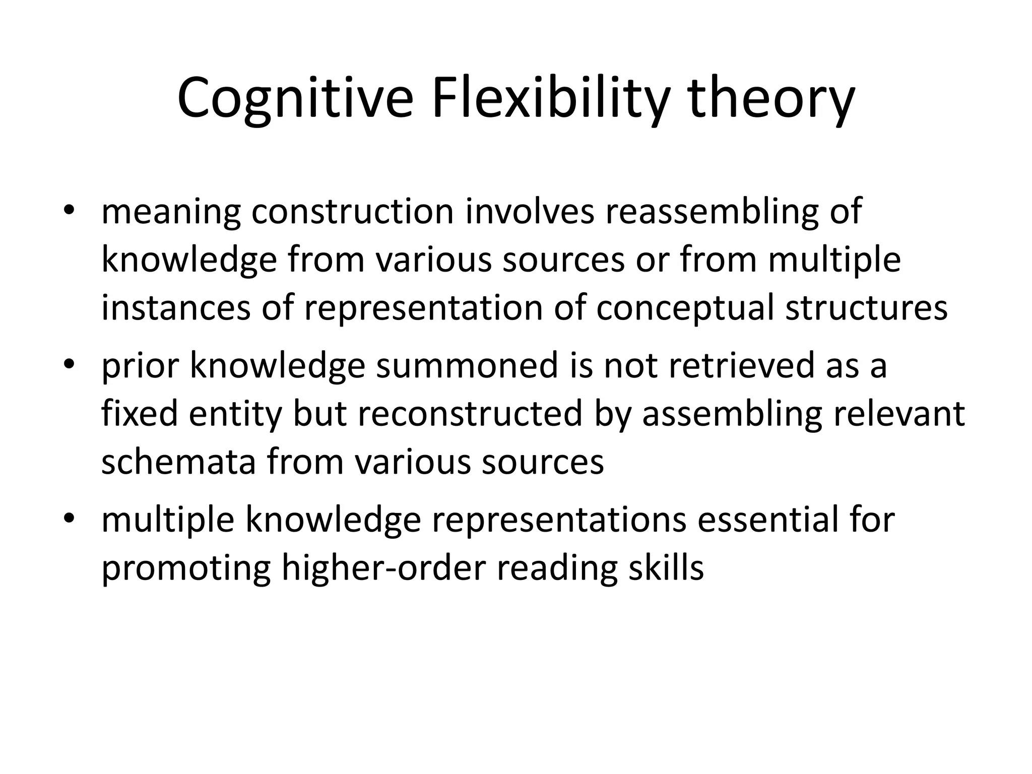 Cognitive Flexibility theory
• meaning construction involves reassembling of
  knowledge from various sources or from multiple
  instances of representation of conceptual structures
• prior knowledge summoned is not retrieved as a
  fixed entity but reconstructed by assembling relevant
  schemata from various sources
• multiple knowledge representations essential for
  promoting higher-order reading skills
 