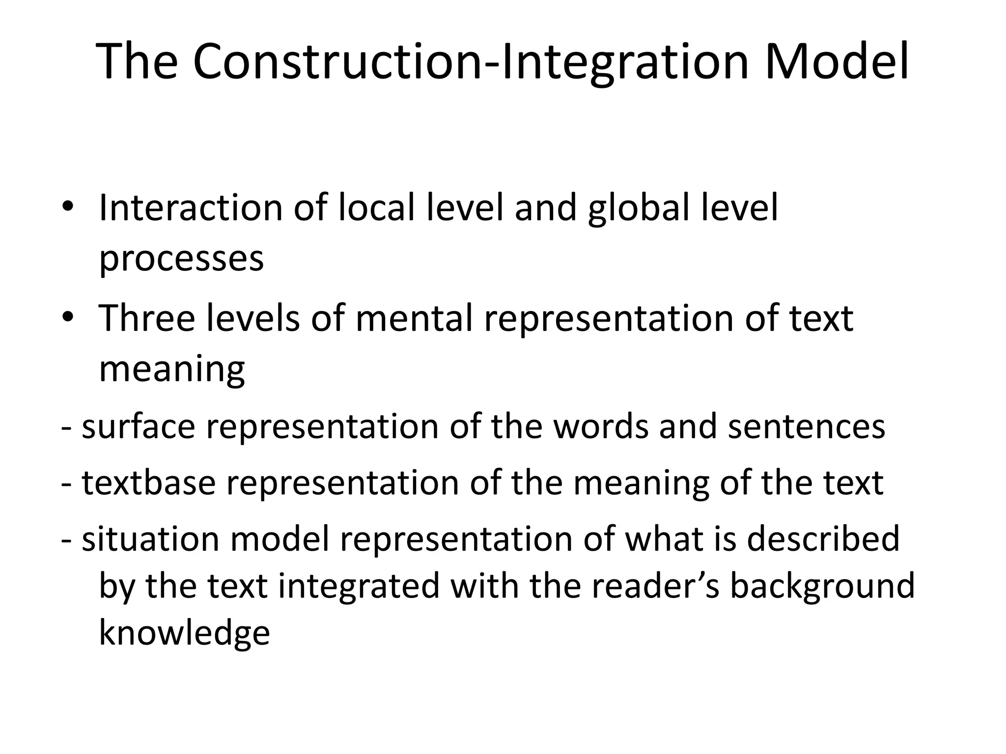 The Construction-Integration Model

• Interaction of local level and global level
  processes
• Three levels of mental representation of text
  meaning
- surface representation of the words and sentences
- textbase representation of the meaning of the text
- situation model representation of what is described
   by the text integrated with the reader’s background
   knowledge
 