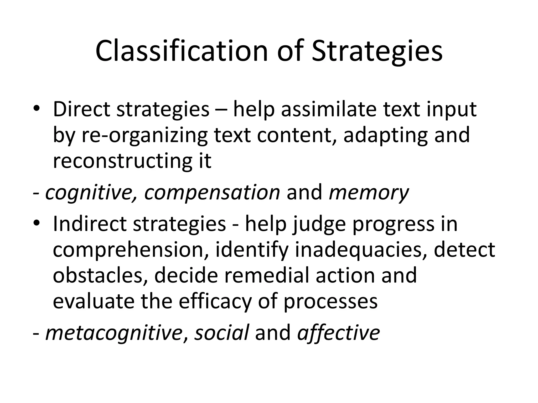 Classification of Strategies
• Direct strategies – help assimilate text input
   by re-organizing text content, adapting and
   reconstructing it
- cognitive, compensation and memory
• Indirect strategies - help judge progress in
   comprehension, identify inadequacies, detect
   obstacles, decide remedial action and
   evaluate the efficacy of processes
- metacognitive, social and affective
 