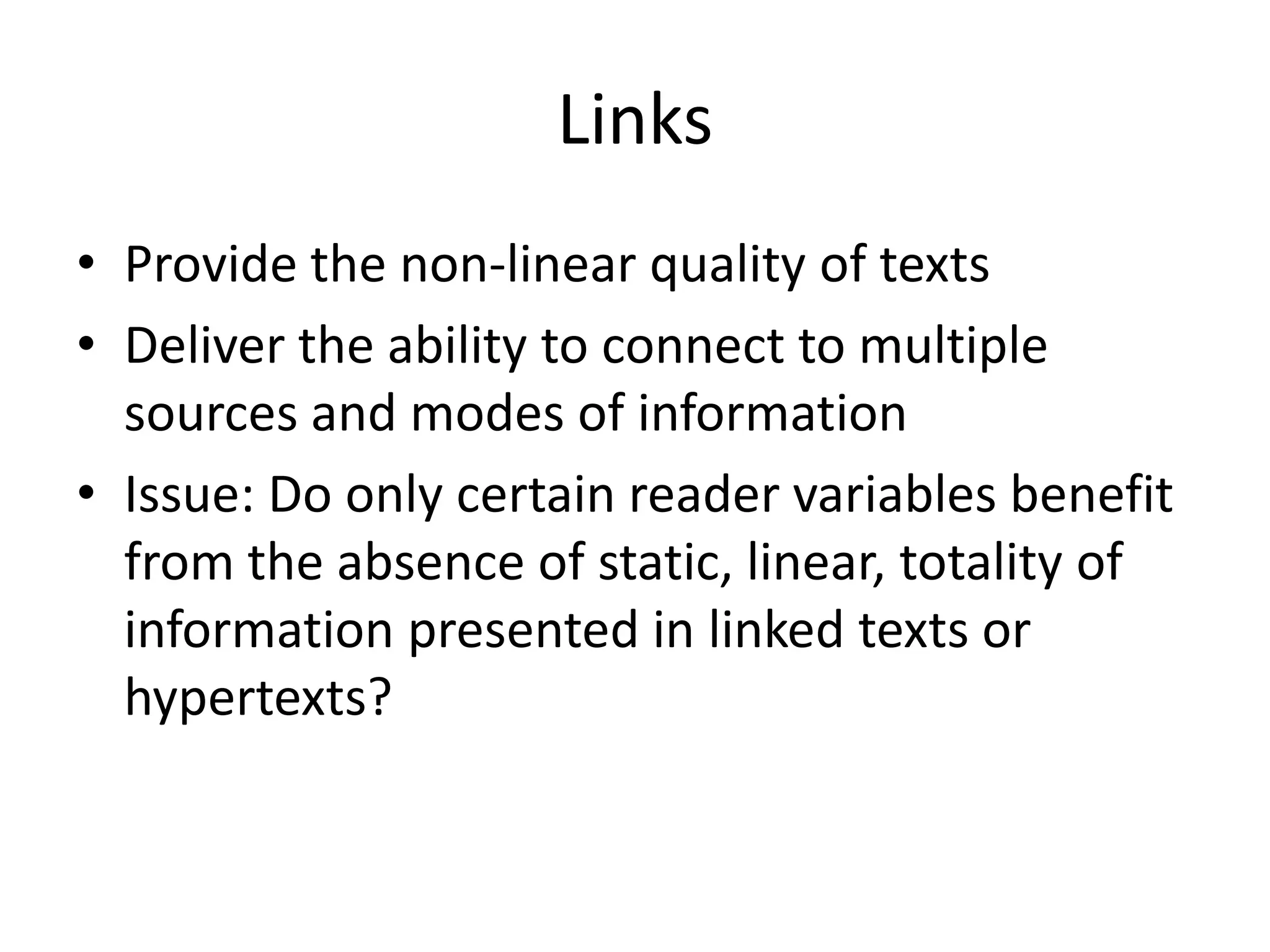 Links
• Provide the non-linear quality of texts
• Deliver the ability to connect to multiple
  sources and modes of information
• Issue: Do only certain reader variables benefit
  from the absence of static, linear, totality of
  information presented in linked texts or
  hypertexts?
 