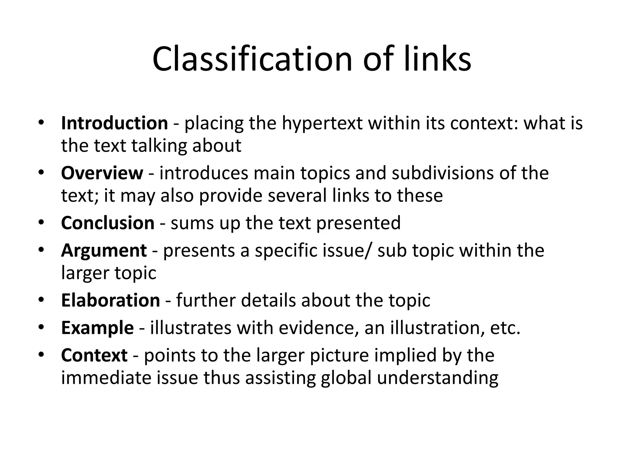 Classification of links
• Introduction - placing the hypertext within its context: what is
  the text talking about
• Overview - introduces main topics and subdivisions of the
  text; it may also provide several links to these
• Conclusion - sums up the text presented
• Argument - presents a specific issue/ sub topic within the
  larger topic
• Elaboration - further details about the topic
• Example - illustrates with evidence, an illustration, etc.
• Context - points to the larger picture implied by the
  immediate issue thus assisting global understanding
 