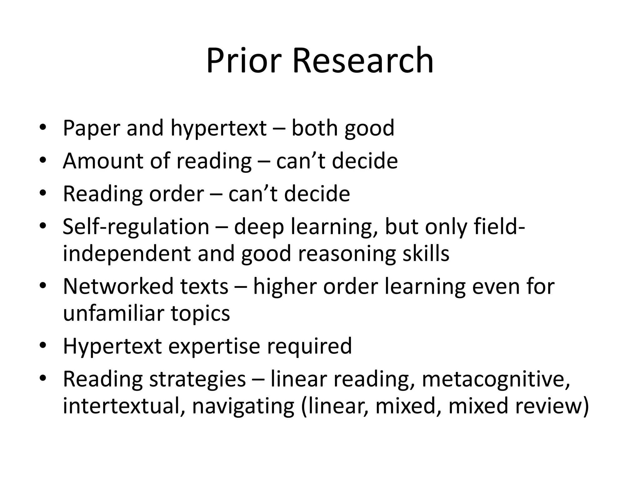 Prior Research
• Paper and hypertext – both good
• Amount of reading – can’t decide
• Reading order – can’t decide
• Self-regulation – deep learning, but only field-
  independent and good reasoning skills
• Networked texts – higher order learning even for
  unfamiliar topics
• Hypertext expertise required
• Reading strategies – linear reading, metacognitive,
  intertextual, navigating (linear, mixed, mixed review)
 