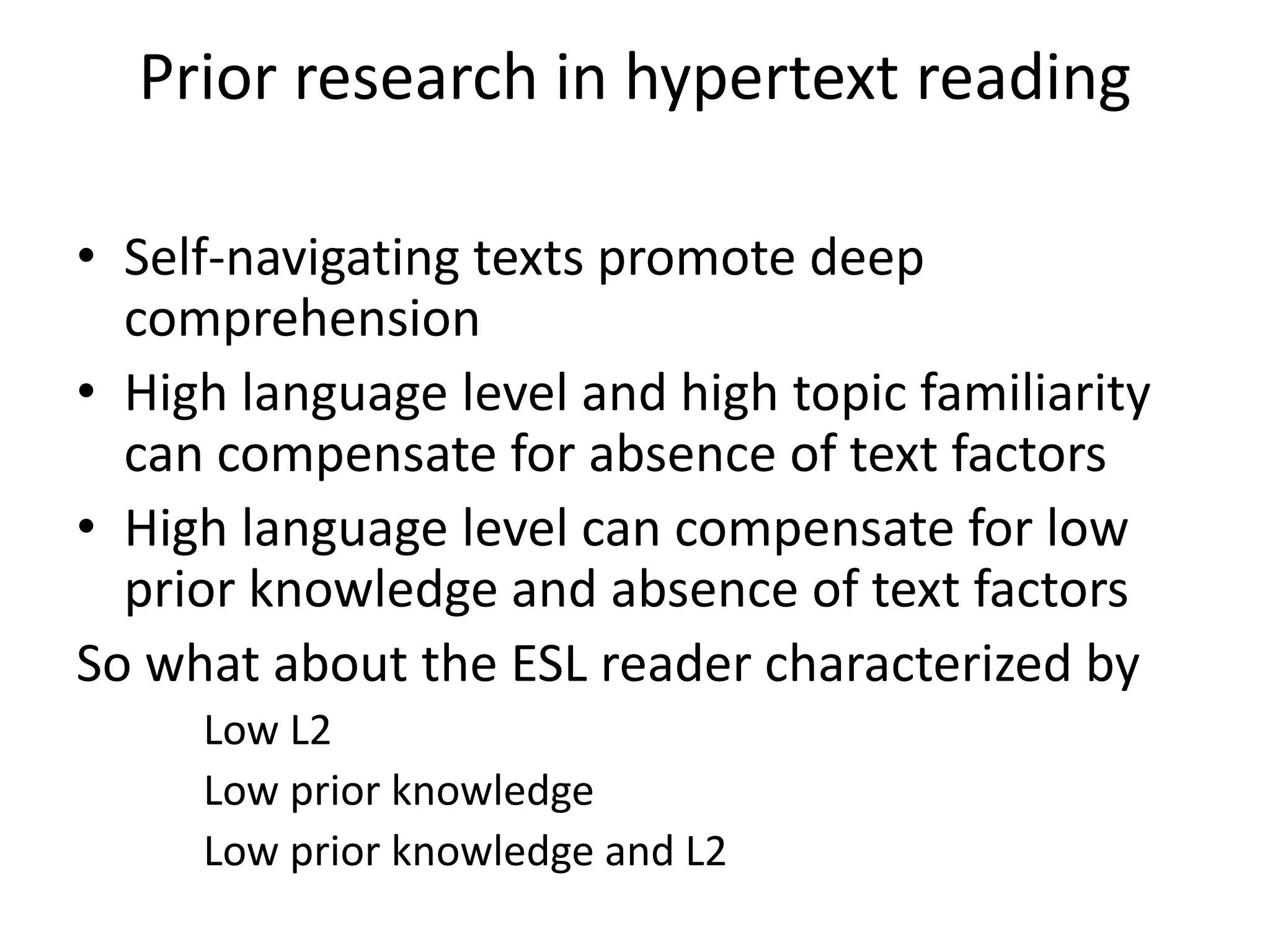 Prior research in hypertext reading

• Self-navigating texts promote deep
  comprehension
• High language level and high topic familiarity
  can compensate for absence of text factors
• High language level can compensate for low
  prior knowledge and absence of text factors
So what about the ESL reader characterized by
     Low L2
     Low prior knowledge
     Low prior knowledge and L2
 