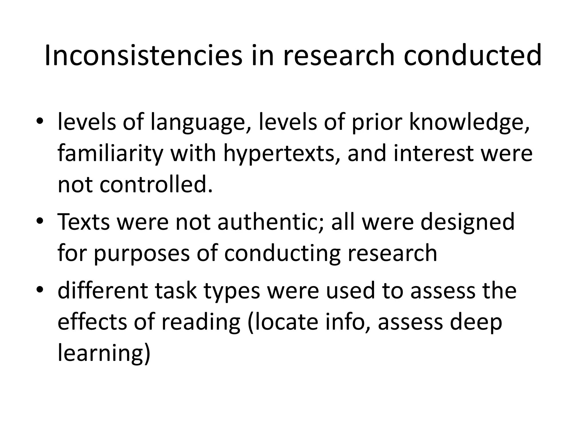 Inconsistencies in research conducted
• levels of language, levels of prior knowledge,
  familiarity with hypertexts, and interest were
  not controlled.
• Texts were not authentic; all were designed
  for purposes of conducting research
• different task types were used to assess the
  effects of reading (locate info, assess deep
  learning)
 