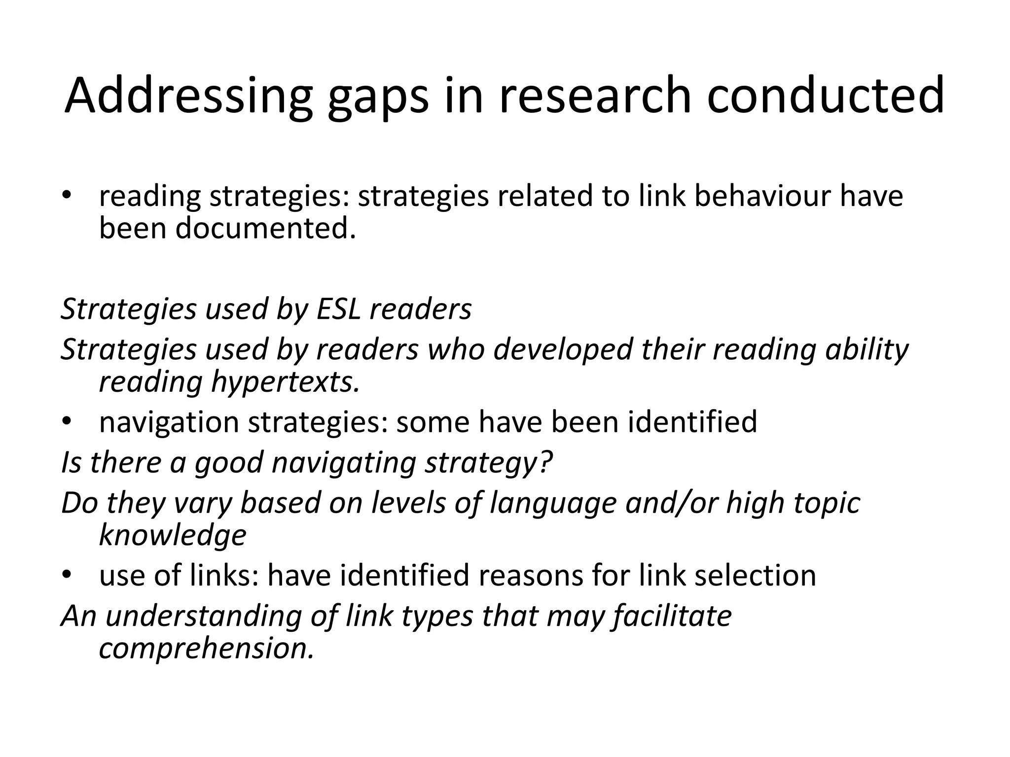 Addressing gaps in research conducted
• reading strategies: strategies related to link behaviour have
  been documented.

Strategies used by ESL readers
Strategies used by readers who developed their reading ability
    reading hypertexts.
• navigation strategies: some have been identified
Is there a good navigating strategy?
Do they vary based on levels of language and/or high topic
    knowledge
• use of links: have identified reasons for link selection
An understanding of link types that may facilitate
    comprehension.
 
