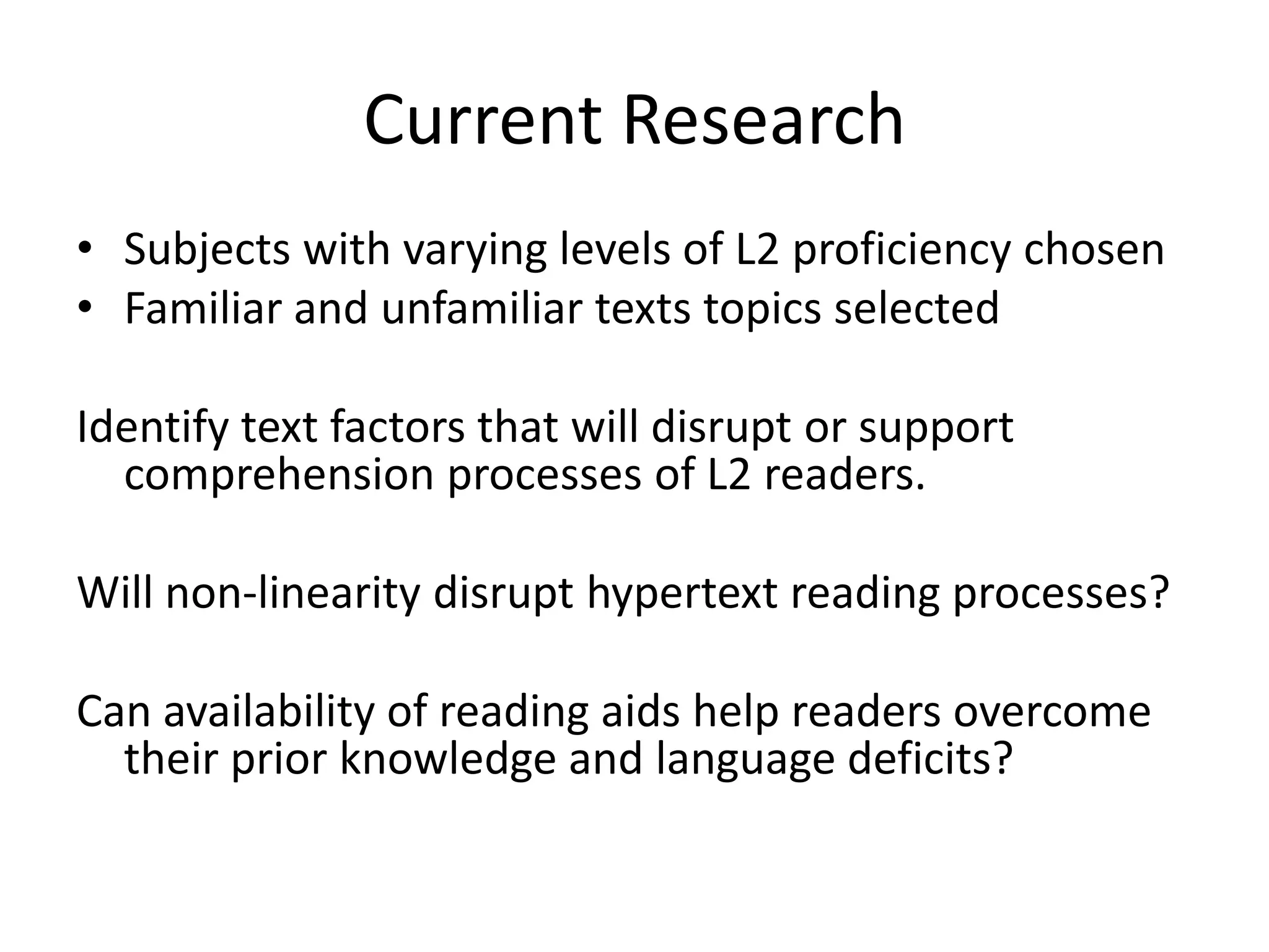 Current Research
• Subjects with varying levels of L2 proficiency chosen
• Familiar and unfamiliar texts topics selected

Identify text factors that will disrupt or support
  comprehension processes of L2 readers.

Will non-linearity disrupt hypertext reading processes?

Can availability of reading aids help readers overcome
  their prior knowledge and language deficits?
 
