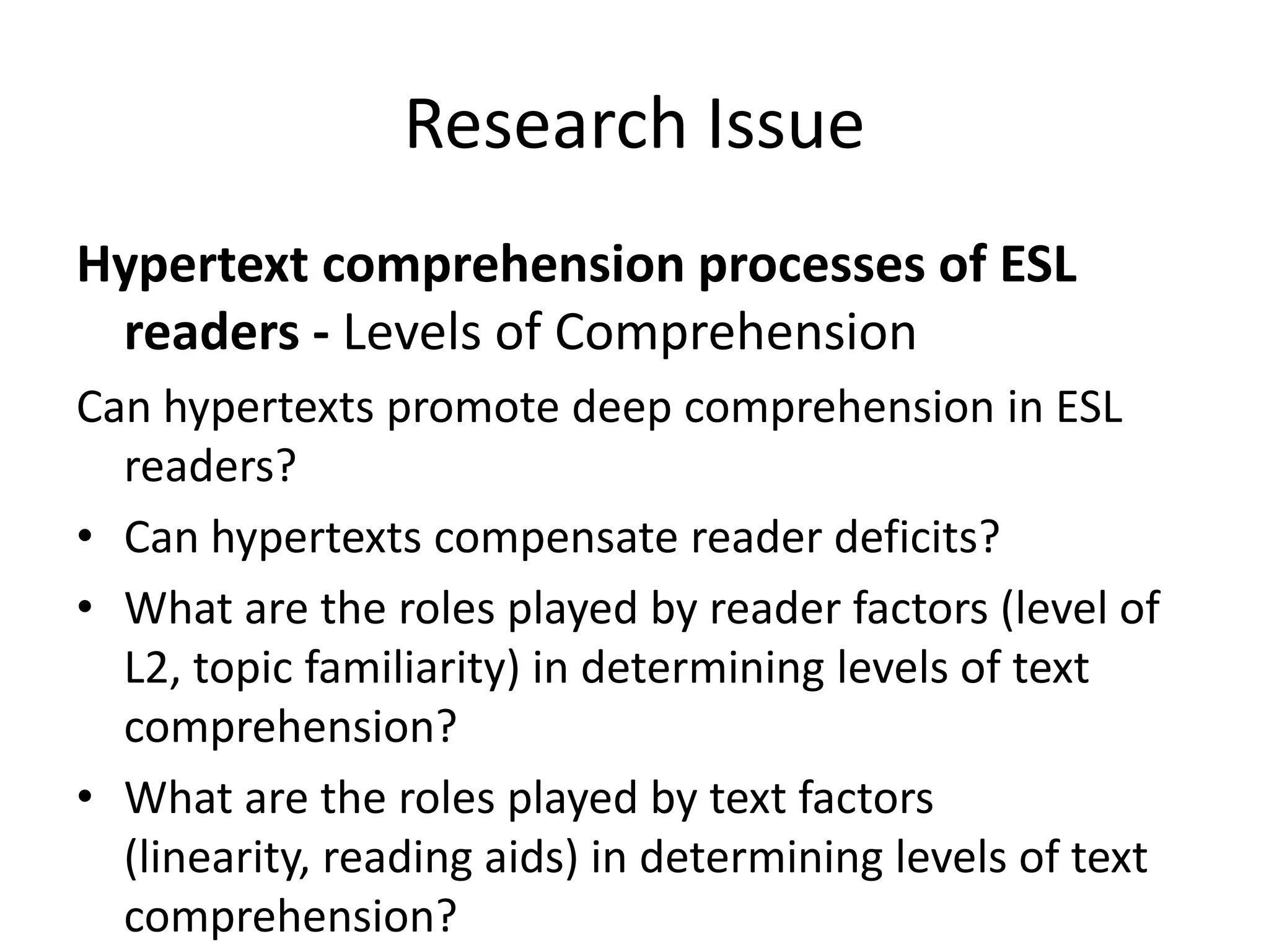 Research Issue
Hypertext comprehension processes of ESL
 readers - Levels of Comprehension
Can hypertexts promote deep comprehension in ESL
  readers?
• Can hypertexts compensate reader deficits?
• What are the roles played by reader factors (level of
  L2, topic familiarity) in determining levels of text
  comprehension?
• What are the roles played by text factors
  (linearity, reading aids) in determining levels of text
  comprehension?
 