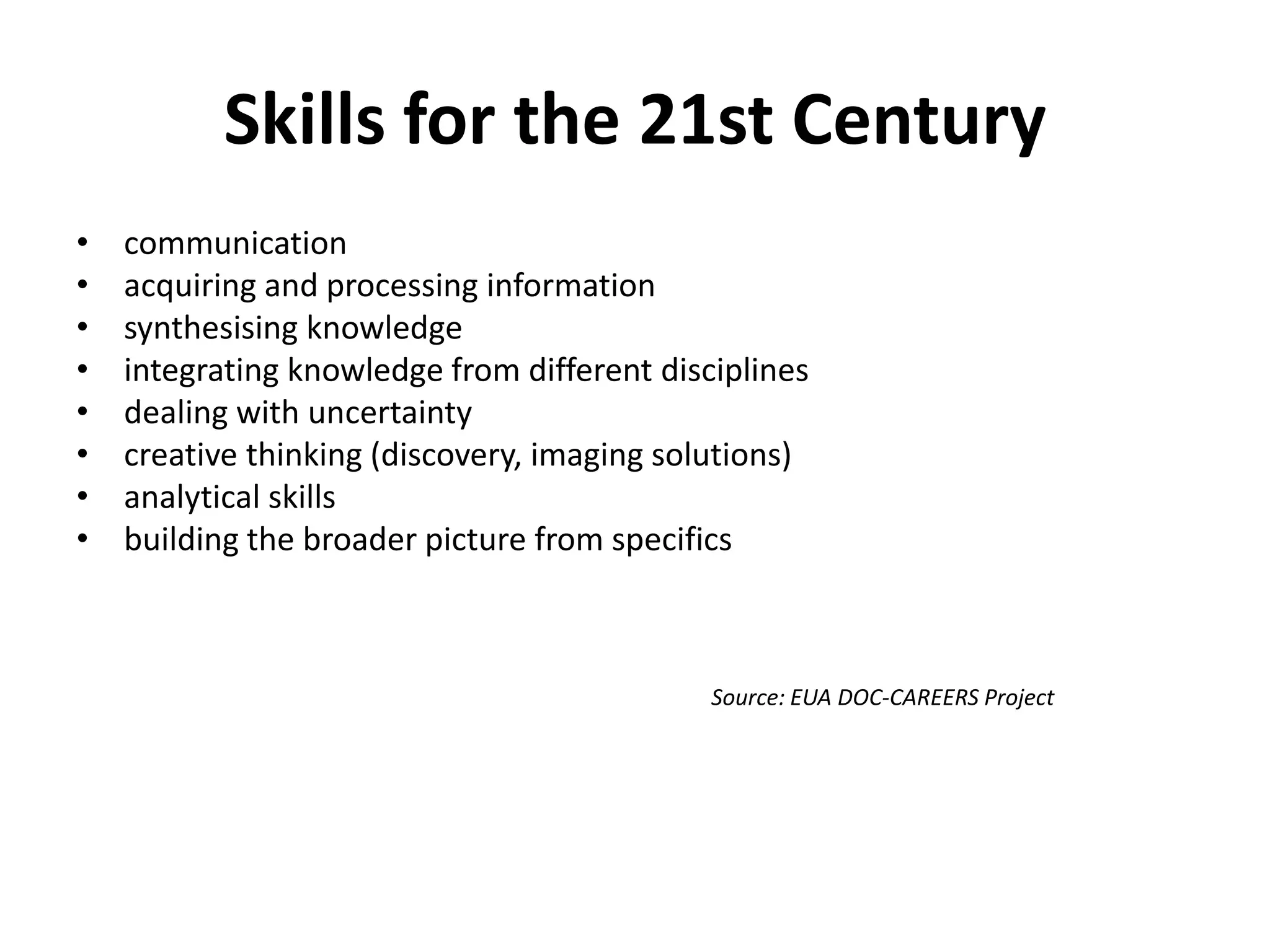Skills for the 21st Century
•   communication
•   acquiring and processing information
•   synthesising knowledge
•   integrating knowledge from different disciplines
•   dealing with uncertainty
•   creative thinking (discovery, imaging solutions)
•   analytical skills
•   building the broader picture from specifics



                                             Source: EUA DOC-CAREERS Project
 