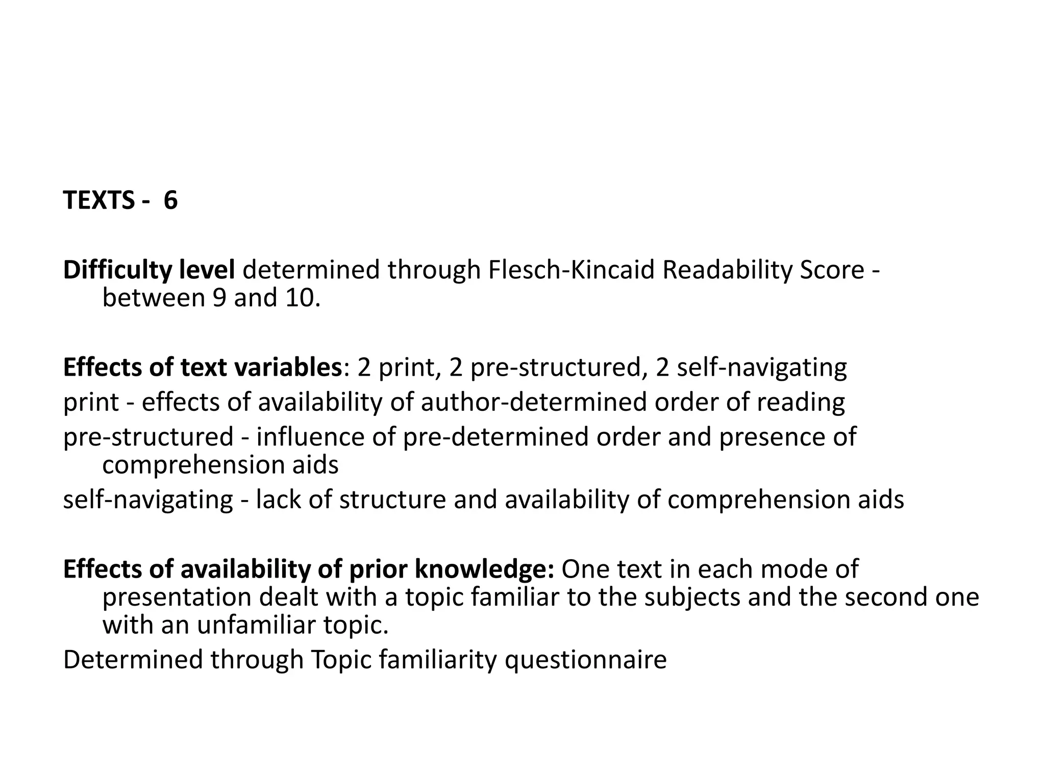TEXTS - 6

Difficulty level determined through Flesch-Kincaid Readability Score -
   between 9 and 10.

Effects of text variables: 2 print, 2 pre-structured, 2 self-navigating
print - effects of availability of author-determined order of reading
pre-structured - influence of pre-determined order and presence of
    comprehension aids
self-navigating - lack of structure and availability of comprehension aids

Effects of availability of prior knowledge: One text in each mode of
    presentation dealt with a topic familiar to the subjects and the second one
    with an unfamiliar topic.
Determined through Topic familiarity questionnaire
 
