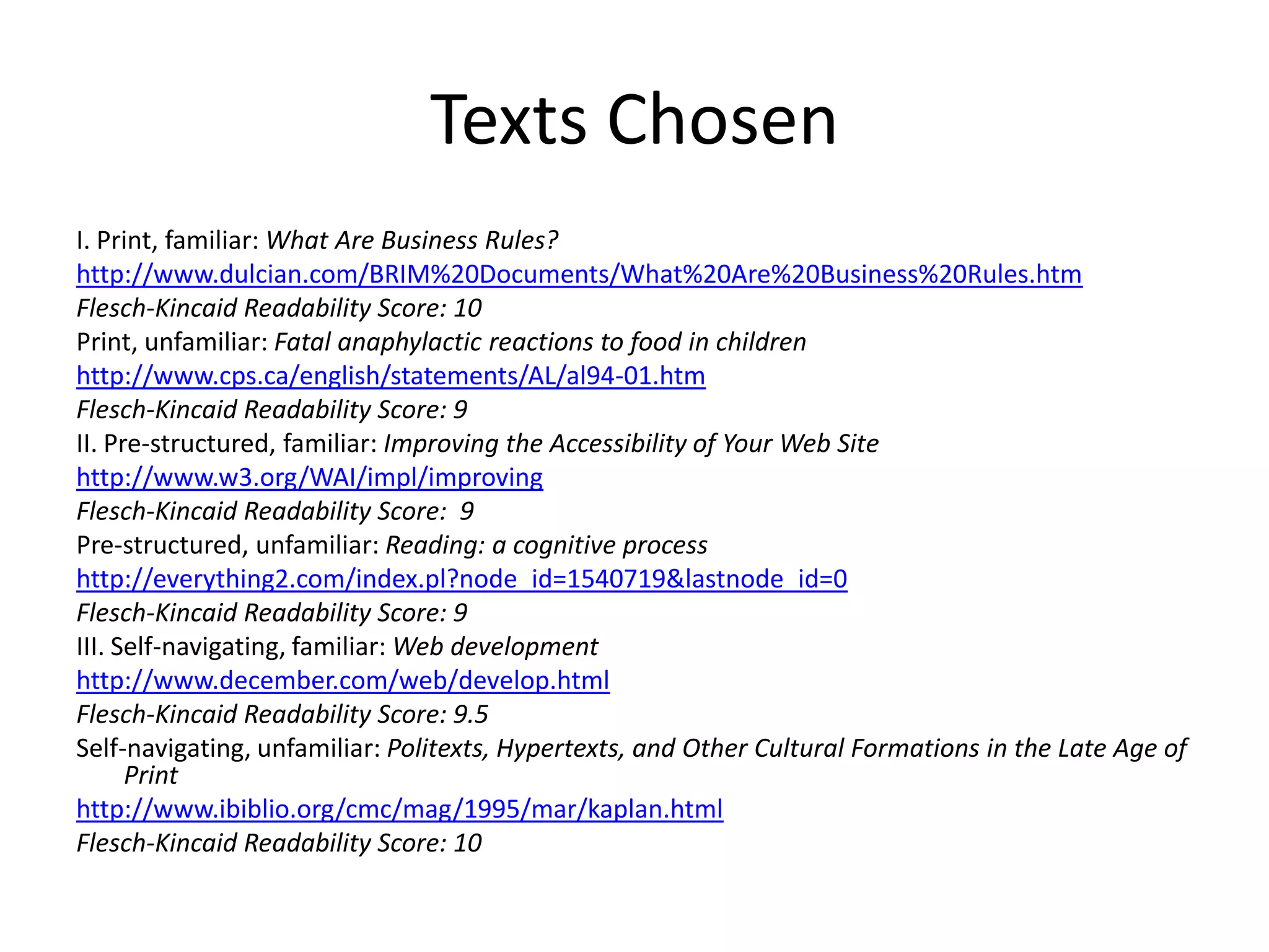 Texts Chosen
I. Print, familiar: What Are Business Rules?
http://www.dulcian.com/BRIM%20Documents/What%20Are%20Business%20Rules.htm
Flesch-Kincaid Readability Score: 10
Print, unfamiliar: Fatal anaphylactic reactions to food in children
http://www.cps.ca/english/statements/AL/al94-01.htm
Flesch-Kincaid Readability Score: 9
II. Pre-structured, familiar: Improving the Accessibility of Your Web Site
http://www.w3.org/WAI/impl/improving
Flesch-Kincaid Readability Score: 9
Pre-structured, unfamiliar: Reading: a cognitive process
http://everything2.com/index.pl?node_id=1540719&lastnode_id=0
Flesch-Kincaid Readability Score: 9
III. Self-navigating, familiar: Web development
http://www.december.com/web/develop.html
Flesch-Kincaid Readability Score: 9.5
Self-navigating, unfamiliar: Politexts, Hypertexts, and Other Cultural Formations in the Late Age of
      Print
http://www.ibiblio.org/cmc/mag/1995/mar/kaplan.html
Flesch-Kincaid Readability Score: 10
 