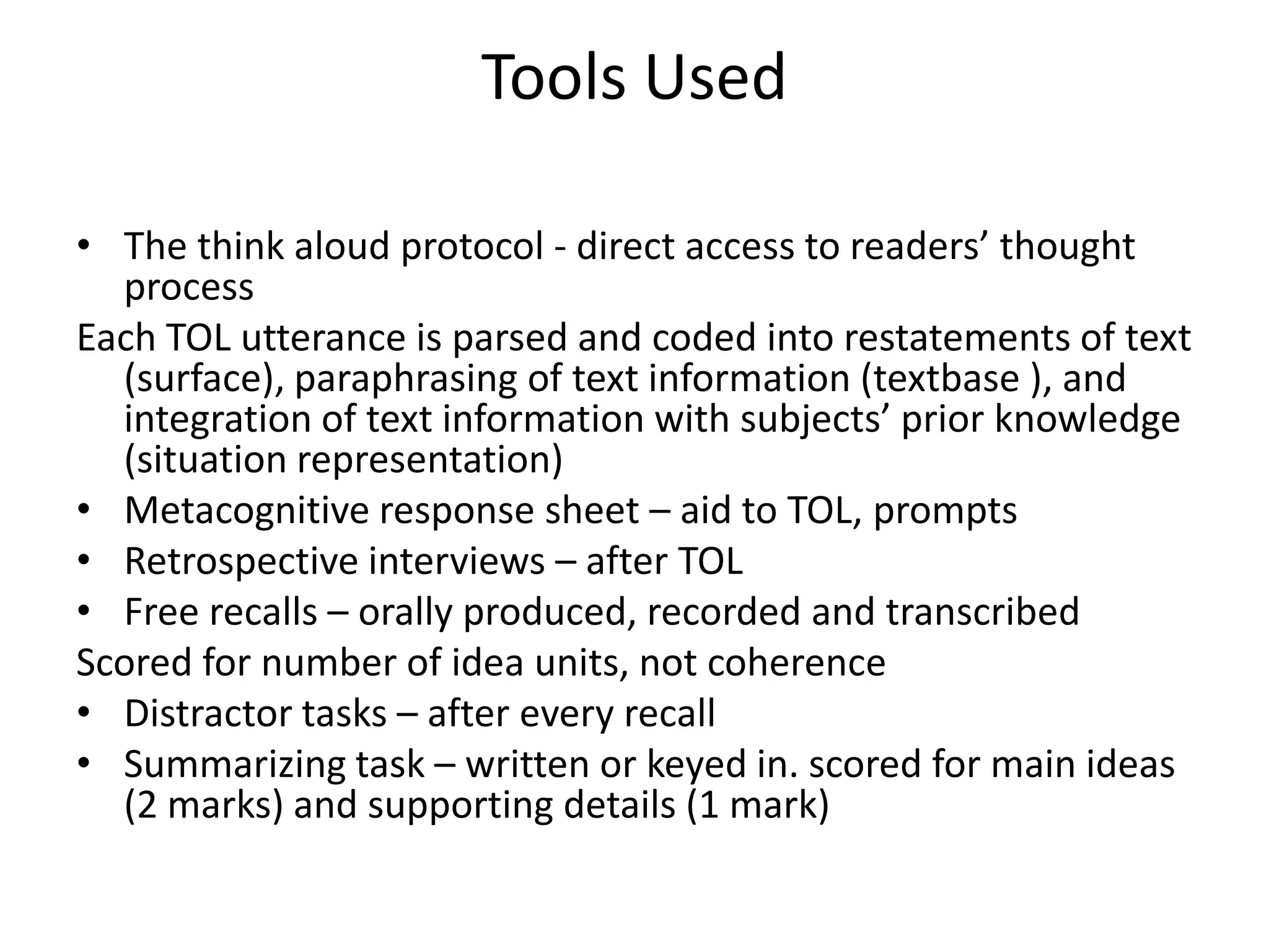 Tools Used

• The think aloud protocol - direct access to readers’ thought
  process
Each TOL utterance is parsed and coded into restatements of text
  (surface), paraphrasing of text information (textbase ), and
  integration of text information with subjects’ prior knowledge
  (situation representation)
• Metacognitive response sheet – aid to TOL, prompts
• Retrospective interviews – after TOL
• Free recalls – orally produced, recorded and transcribed
Scored for number of idea units, not coherence
• Distractor tasks – after every recall
• Summarizing task – written or keyed in. scored for main ideas
  (2 marks) and supporting details (1 mark)
 