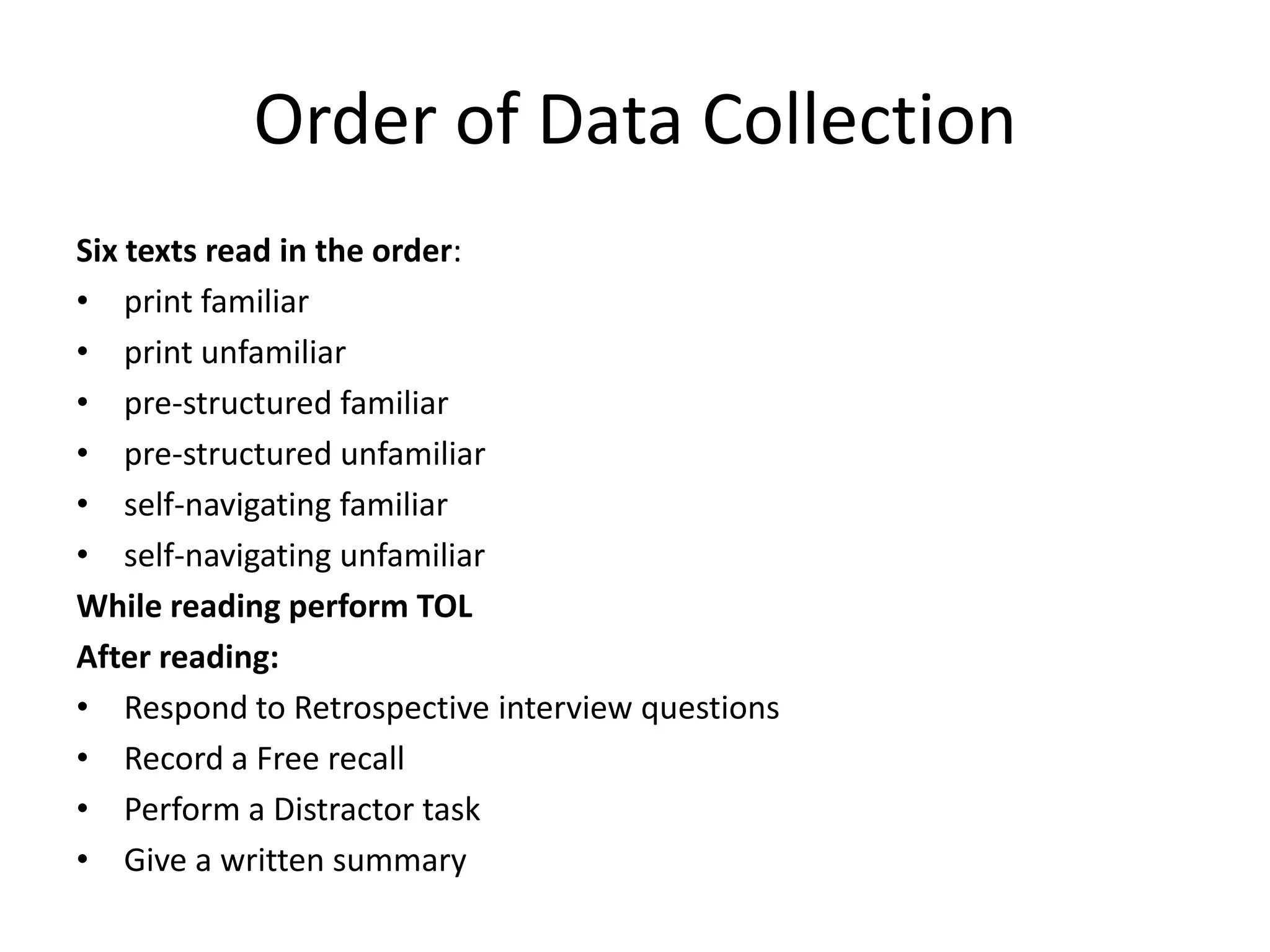 Order of Data Collection
Six texts read in the order:
• print familiar
• print unfamiliar
• pre-structured familiar
• pre-structured unfamiliar
• self-navigating familiar
• self-navigating unfamiliar
While reading perform TOL
After reading:
• Respond to Retrospective interview questions
• Record a Free recall
• Perform a Distractor task
• Give a written summary
 
