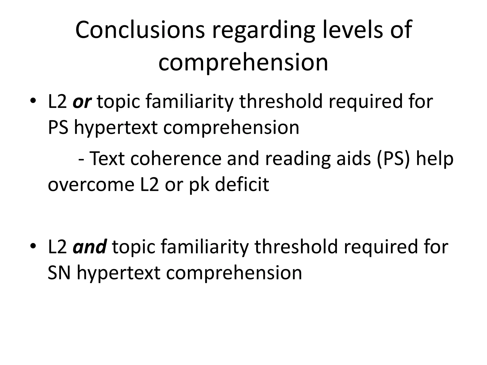 Conclusions regarding levels of
            comprehension
• L2 or topic familiarity threshold required for
  PS hypertext comprehension
     - Text coherence and reading aids (PS) help
  overcome L2 or pk deficit

• L2 and topic familiarity threshold required for
  SN hypertext comprehension
 