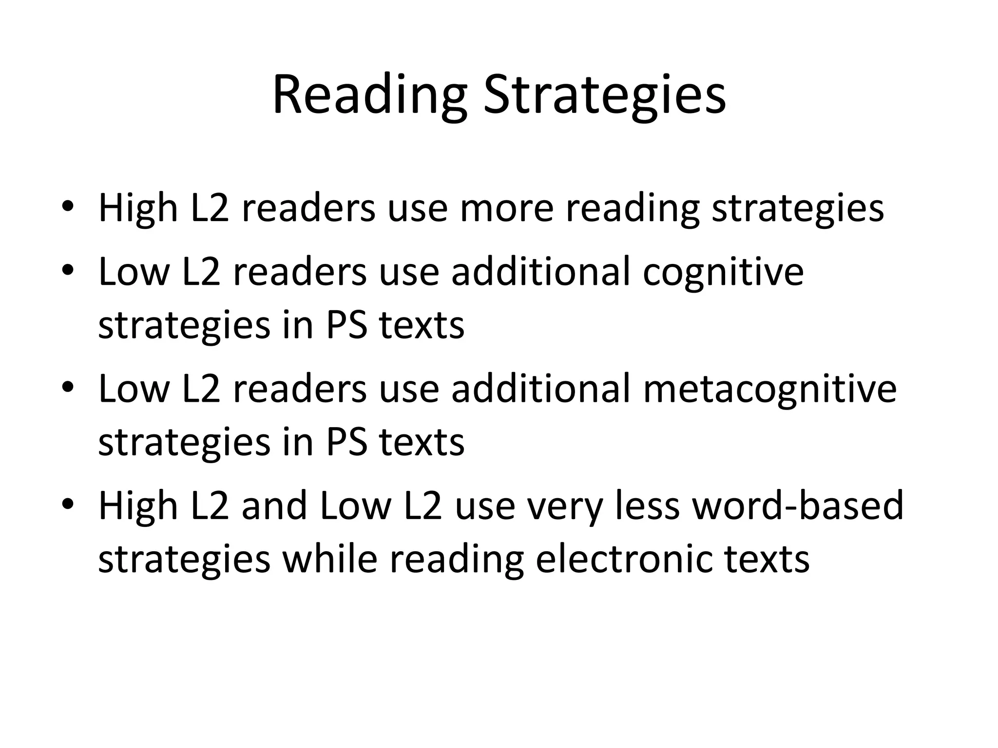 Reading Strategies
• High L2 readers use more reading strategies
• Low L2 readers use additional cognitive
  strategies in PS texts
• Low L2 readers use additional metacognitive
  strategies in PS texts
• High L2 and Low L2 use very less word-based
  strategies while reading electronic texts
 