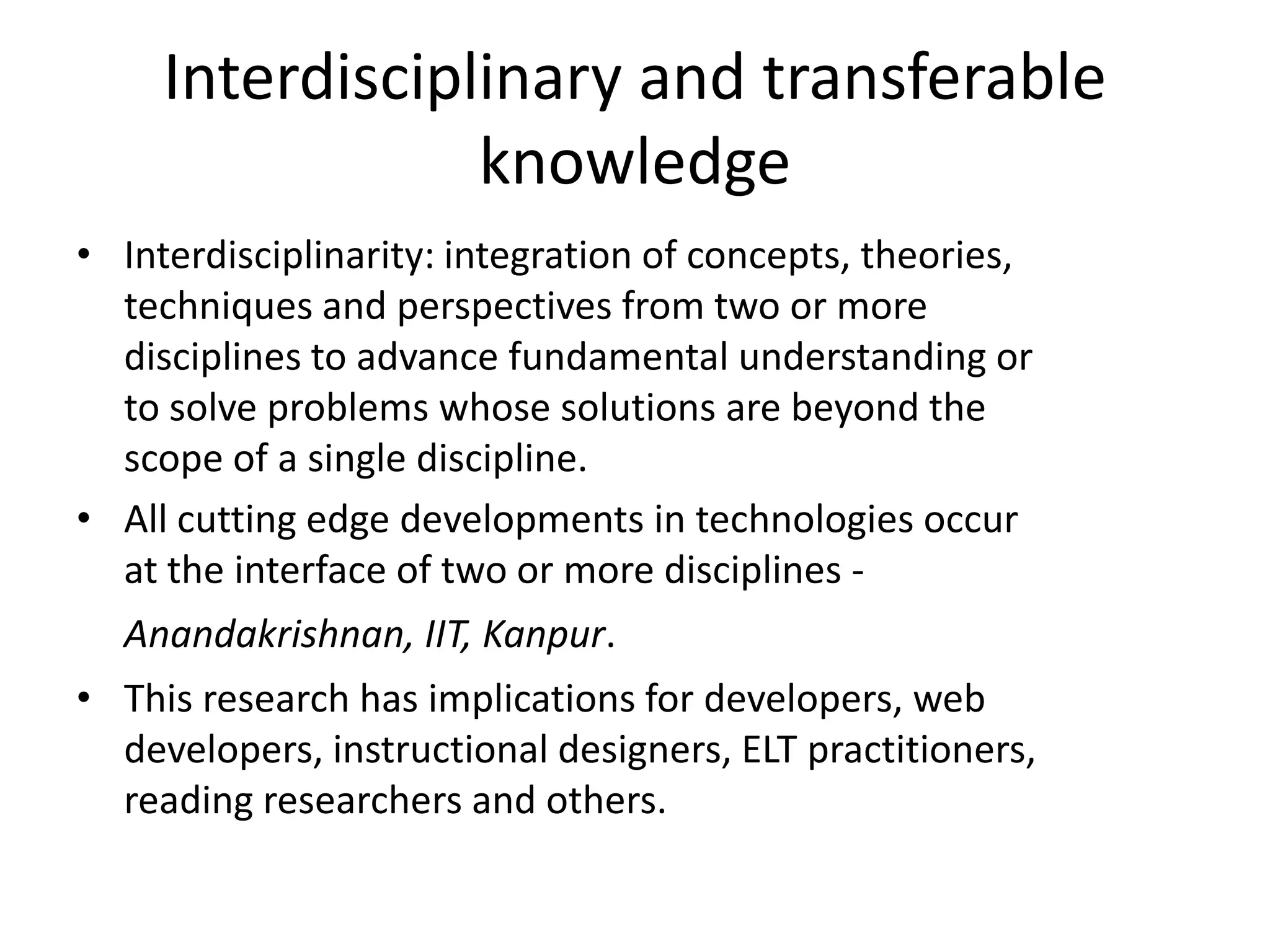 Interdisciplinary and transferable
                 knowledge
• Interdisciplinarity: integration of concepts, theories,
  techniques and perspectives from two or more
  disciplines to advance fundamental understanding or
  to solve problems whose solutions are beyond the
  scope of a single discipline.
• All cutting edge developments in technologies occur
  at the interface of two or more disciplines -
  Anandakrishnan, IIT, Kanpur.
• This research has implications for developers, web
  developers, instructional designers, ELT practitioners,
  reading researchers and others.
 