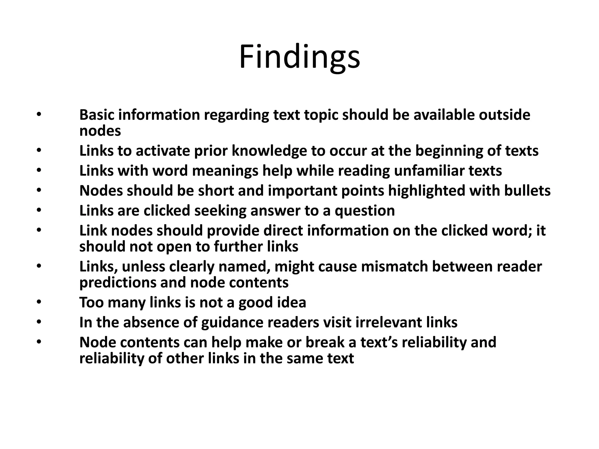 Findings
•   Basic information regarding text topic should be available outside
    nodes
•   Links to activate prior knowledge to occur at the beginning of texts
•   Links with word meanings help while reading unfamiliar texts
•   Nodes should be short and important points highlighted with bullets
•   Links are clicked seeking answer to a question
•   Link nodes should provide direct information on the clicked word; it
    should not open to further links
•   Links, unless clearly named, might cause mismatch between reader
    predictions and node contents
•   Too many links is not a good idea
•   In the absence of guidance readers visit irrelevant links
•   Node contents can help make or break a text’s reliability and
    reliability of other links in the same text
 