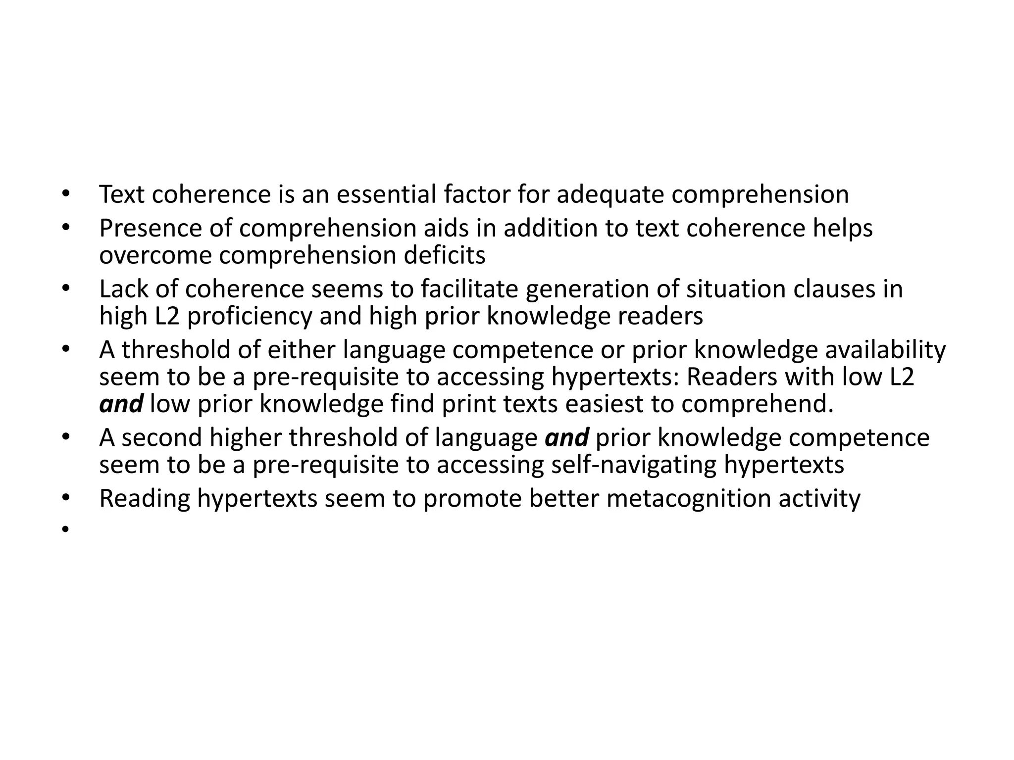 • Text coherence is an essential factor for adequate comprehension
• Presence of comprehension aids in addition to text coherence helps
  overcome comprehension deficits
• Lack of coherence seems to facilitate generation of situation clauses in
  high L2 proficiency and high prior knowledge readers
• A threshold of either language competence or prior knowledge availability
  seem to be a pre-requisite to accessing hypertexts: Readers with low L2
  and low prior knowledge find print texts easiest to comprehend.
• A second higher threshold of language and prior knowledge competence
  seem to be a pre-requisite to accessing self-navigating hypertexts
• Reading hypertexts seem to promote better metacognition activity
•
 