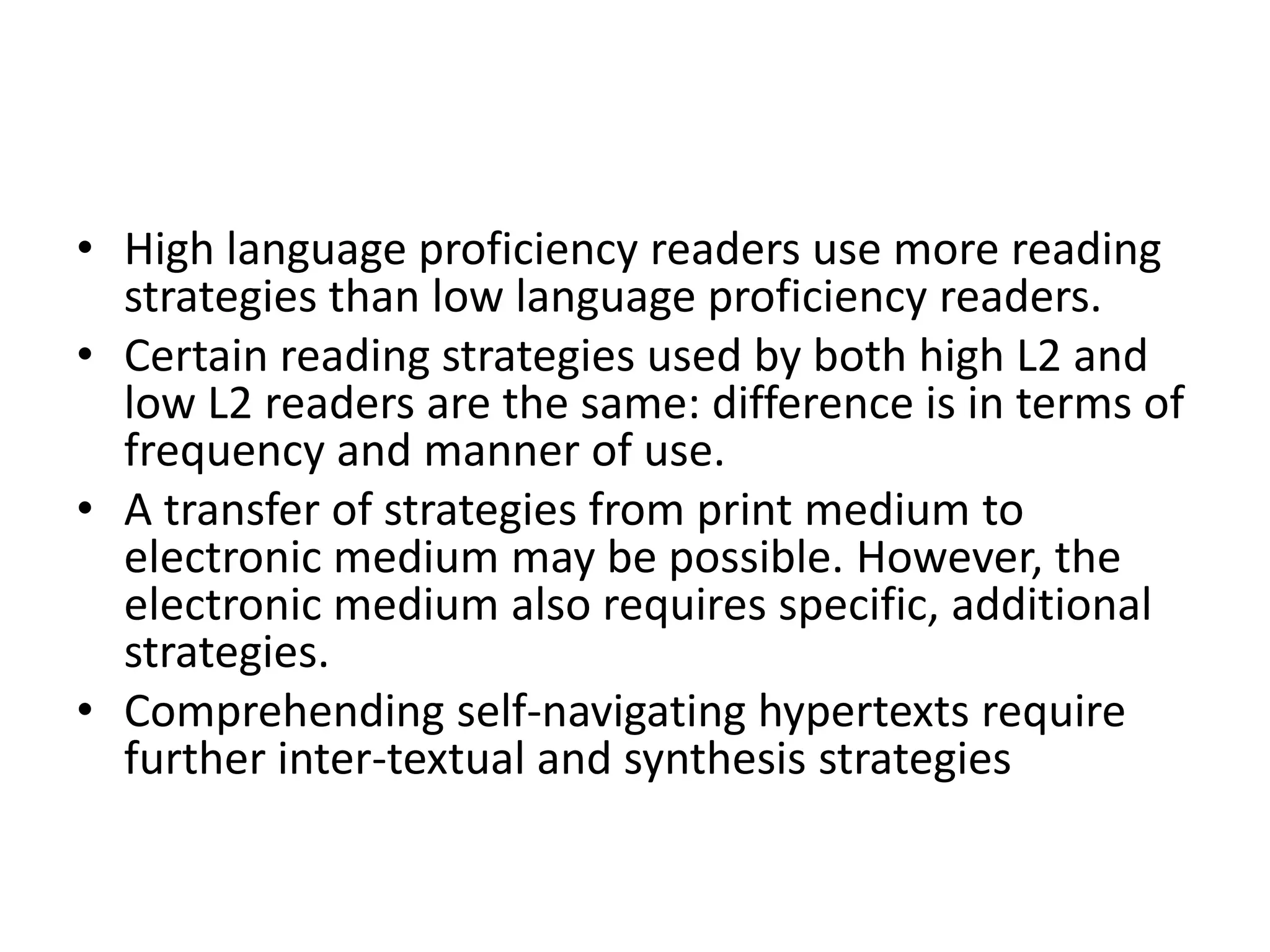 • High language proficiency readers use more reading
  strategies than low language proficiency readers.
• Certain reading strategies used by both high L2 and
  low L2 readers are the same: difference is in terms of
  frequency and manner of use.
• A transfer of strategies from print medium to
  electronic medium may be possible. However, the
  electronic medium also requires specific, additional
  strategies.
• Comprehending self-navigating hypertexts require
  further inter-textual and synthesis strategies
 