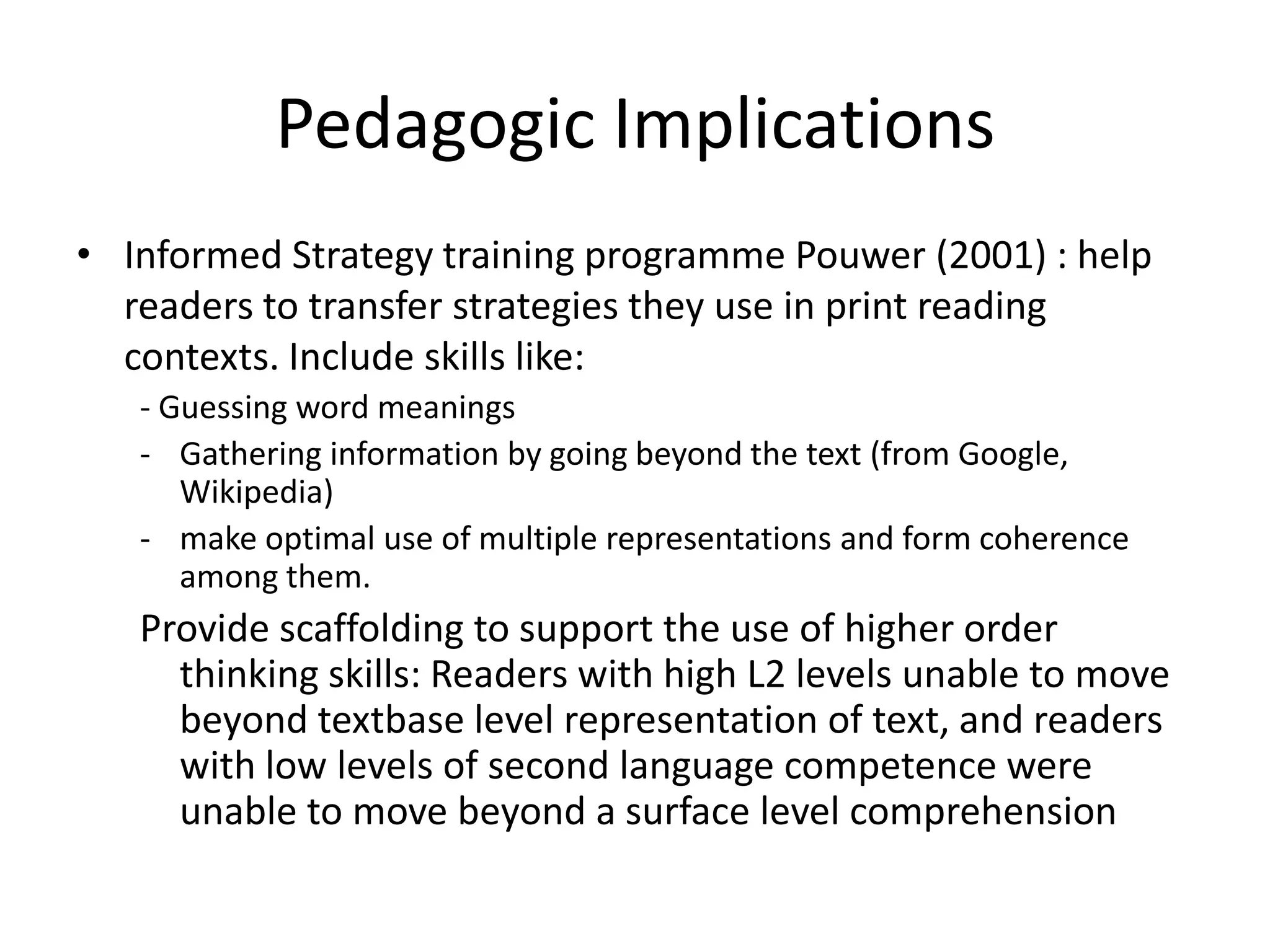 Pedagogic Implications
• Informed Strategy training programme Pouwer (2001) : help
  readers to transfer strategies they use in print reading
  contexts. Include skills like:
   - Guessing word meanings
   - Gathering information by going beyond the text (from Google,
      Wikipedia)
   - make optimal use of multiple representations and form coherence
      among them.
   Provide scaffolding to support the use of higher order
     thinking skills: Readers with high L2 levels unable to move
     beyond textbase level representation of text, and readers
     with low levels of second language competence were
     unable to move beyond a surface level comprehension
 