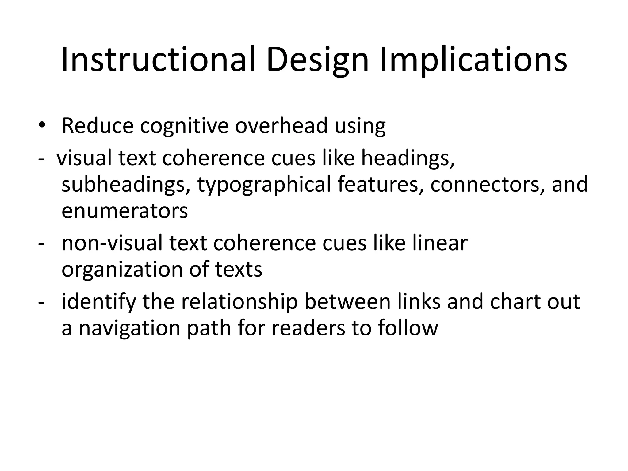 Instructional Design Implications
• Reduce cognitive overhead using
- visual text coherence cues like headings,
  subheadings, typographical features, connectors, and
  enumerators
- non-visual text coherence cues like linear
  organization of texts
- identify the relationship between links and chart out
  a navigation path for readers to follow
 