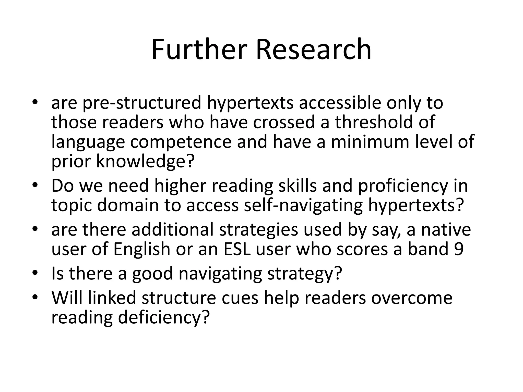 Further Research
• are pre-structured hypertexts accessible only to
  those readers who have crossed a threshold of
  language competence and have a minimum level of
  prior knowledge?
• Do we need higher reading skills and proficiency in
  topic domain to access self-navigating hypertexts?
• are there additional strategies used by say, a native
  user of English or an ESL user who scores a band 9
• Is there a good navigating strategy?
• Will linked structure cues help readers overcome
  reading deficiency?
 