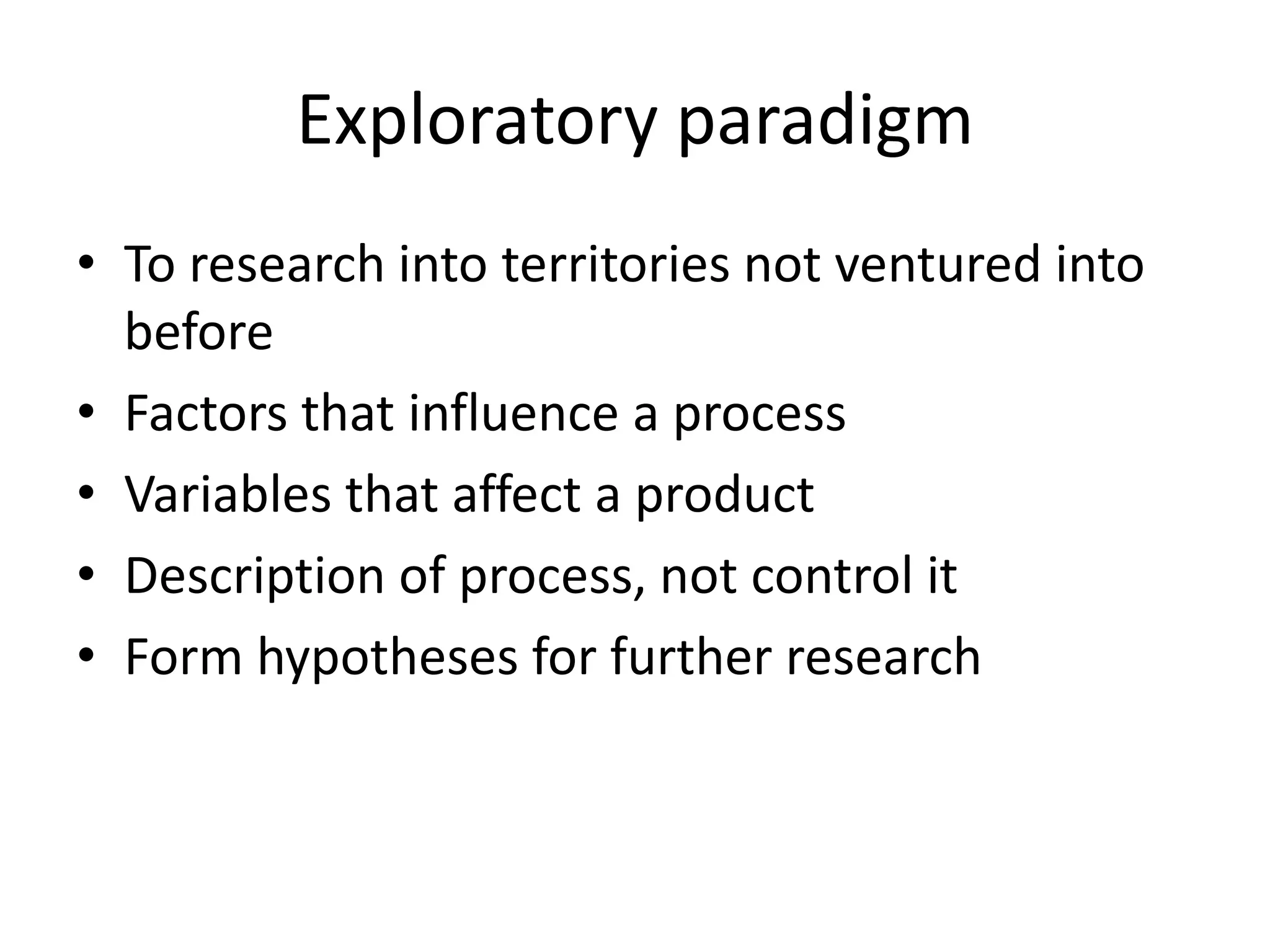 Exploratory paradigm
• To research into territories not ventured into
  before
• Factors that influence a process
• Variables that affect a product
• Description of process, not control it
• Form hypotheses for further research
 