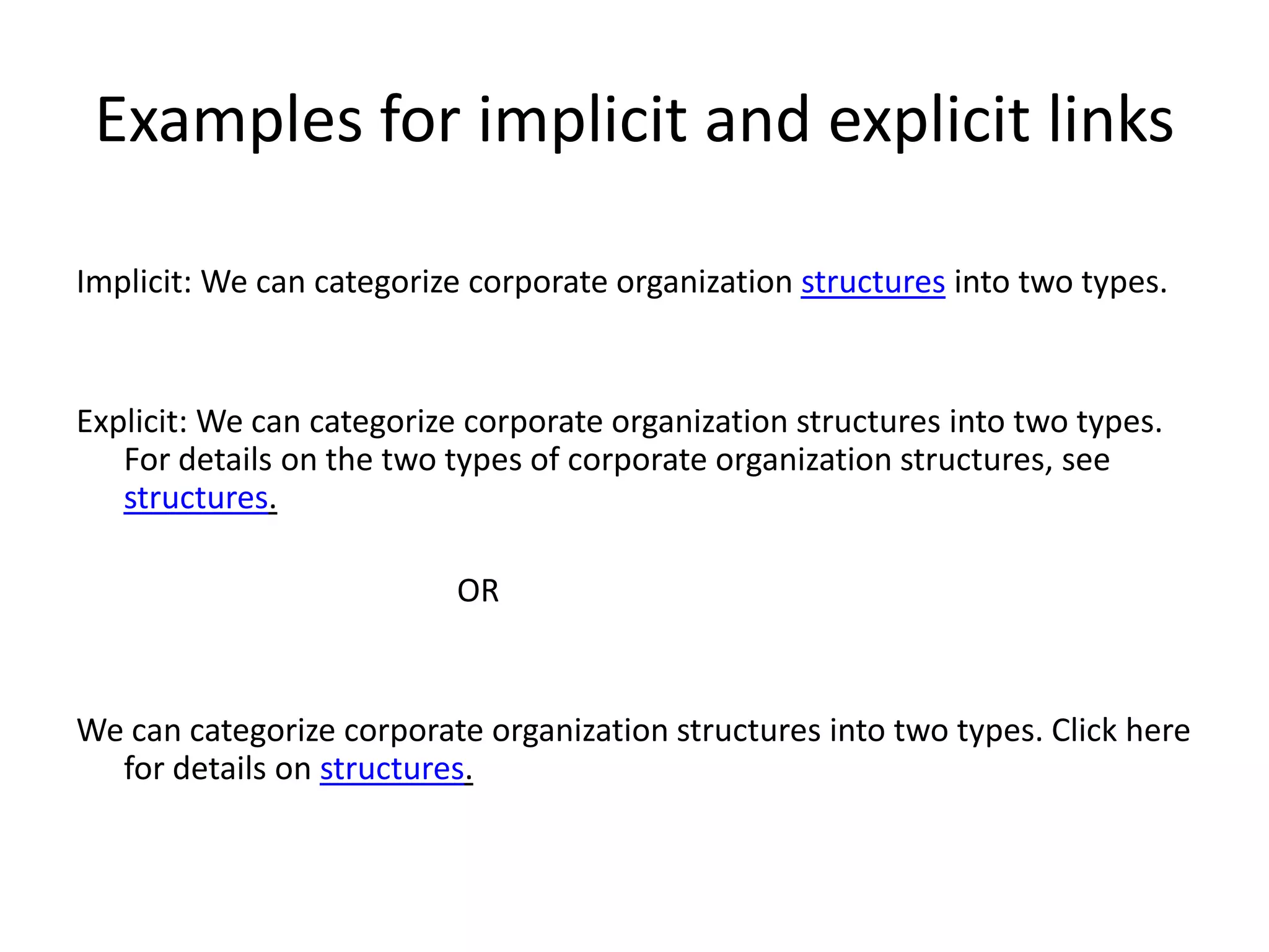 Examples for implicit and explicit links

Implicit: We can categorize corporate organization structures into two types.


Explicit: We can categorize corporate organization structures into two types.
   For details on the two types of corporate organization structures, see
   structures.

                          OR


We can categorize corporate organization structures into two types. Click here
  for details on structures.
 