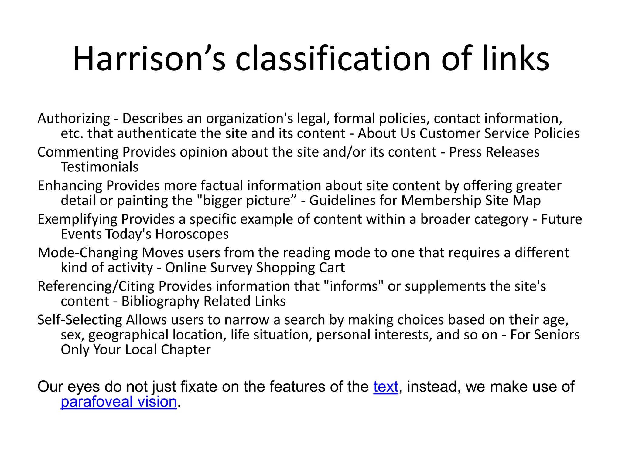 Harrison’s classification of links
Authorizing - Describes an organization's legal, formal policies, contact information,
    etc. that authenticate the site and its content - About Us Customer Service Policies
Commenting Provides opinion about the site and/or its content - Press Releases
    Testimonials
Enhancing Provides more factual information about site content by offering greater
    detail or painting the "bigger picture” - Guidelines for Membership Site Map
Exemplifying Provides a specific example of content within a broader category - Future
    Events Today's Horoscopes
Mode-Changing Moves users from the reading mode to one that requires a different
    kind of activity - Online Survey Shopping Cart
Referencing/Citing Provides information that "informs" or supplements the site's
    content - Bibliography Related Links
Self-Selecting Allows users to narrow a search by making choices based on their age,
    sex, geographical location, life situation, personal interests, and so on - For Seniors
    Only Your Local Chapter

Our eyes do not just fixate on the features of the text, instead, we make use of
  parafoveal vision.
 