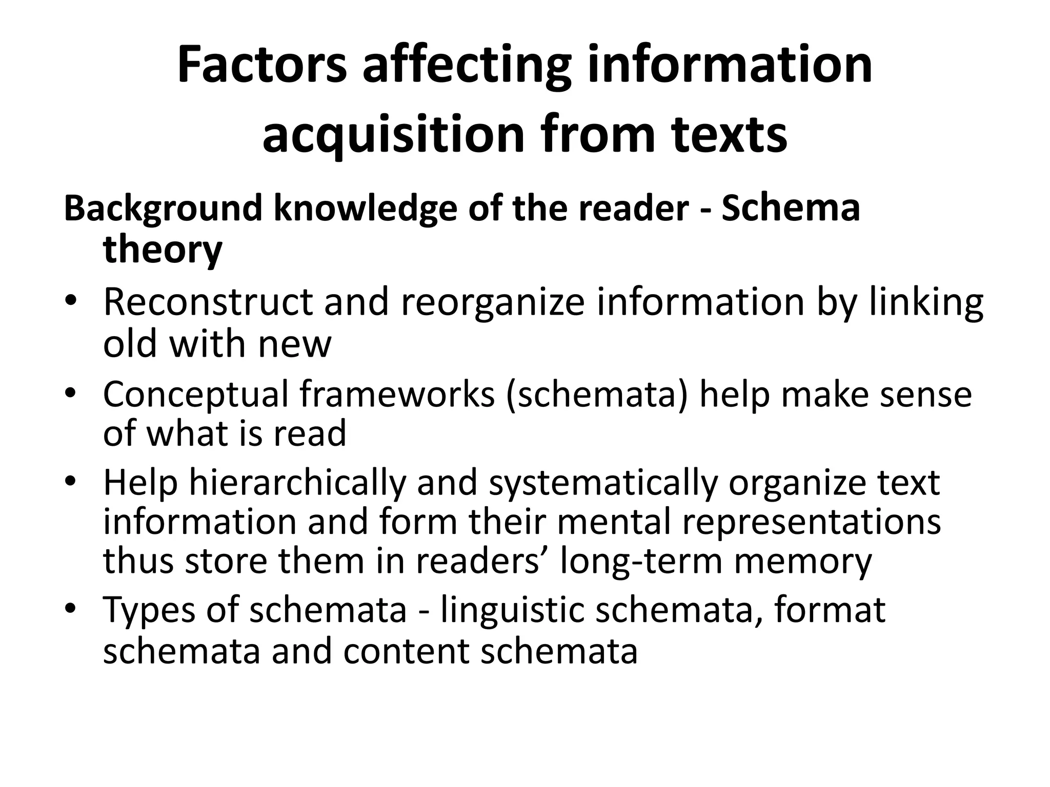 Factors affecting information
         acquisition from texts
Background knowledge of the reader - Schema
  theory
• Reconstruct and reorganize information by linking
  old with new
• Conceptual frameworks (schemata) help make sense
  of what is read
• Help hierarchically and systematically organize text
  information and form their mental representations
  thus store them in readers’ long-term memory
• Types of schemata - linguistic schemata, format
  schemata and content schemata
 