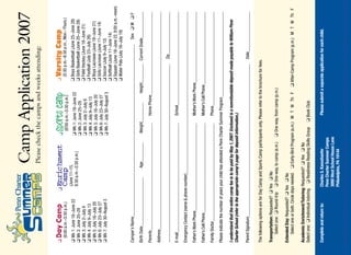 Camp Application 2007
                                                Please check the camps and weeks attending:


❑   Day Camp                   ❑   Enrichment                    ❑   Sports Camp                   ❑   Varsity Camp
    (9:00 a.m.–3:30 p.m.)          Camp                              (9:00 a.m.–3:30 p.m.)             (5:30 p.m.–8:30 p.m., Mon.–Thurs.)
❑ Wk 1: June 18–June 22            (June 11–15,                                                    ❑ Boys Basketball (June 25–June 28)
                                   8:30 a.m.–3:30 p.m.)          ❑ Wk 1: June 18–June 22
❑ Wk 2: June 25–29                                               ❑ Wk 2: June 25–29                ❑ Girls Basketball (June 25–June 28)
❑ Wk 3: July 2–July 6                                            ❑ Wk 3: July 2–July 6             ❑ Field Hockey (June 18–June 21)
❑ Wk 4: July 9–July 13                                           ❑ Wk 4: July 9–July 13            ❑ Football (July 23–July 26)
❑ Wk 5: July 16–July 20                                          ❑ Wk 5: July 16–July 20           ❑ Boys Lacrosse (June 18–June 21)
❑ Wk 6: July 23–July 27                                          ❑ Wk 6: July 23–July 27           ❑ Girls Lacrosse (June 11–June 14)
❑ Wk 7: July 30–August 3                                         ❑ Wk 7: July 30–August 3          ❑ Soccer (July 9–July 12)
                                                                                                   ❑ Softball (June 11–June 14)
                                                                                                   ❑ Squash (June 18–June 22, 9:00 a.m.–noon)
                                                                                                   ❑ Water Polo (July 16–July 19)

Camper’s Name_________________________________________________________________________________                              Sex ❑ M ❑ F

Birth Date_______________________            Age_________         Weight_________            Height_________ Current Grade_____________

Parents___________________________________________________                   Home Phone________________________________________

Address__________________________________________________________________________________________________________

____________________________________________________________________________________                               Zip_______________________

E-mail____________________________________________________                   School______________________________________________

Emergency Contact (name  phone number)_______________________________________________________________________________

Father’s Work Phone__________________________________________                Mother’s Work Phone____________________________________

Father’s Cell Phone___________________________________________               Mother’s Cell Phone____________________________________

Family Doctor_______________________________________________                 Phone_______________________________________________

Please indicate the number of years your child has attended a Penn Charter Summer Program__________________________________________

I understand that the entire camp fee is to be paid by May 1, 2007. Enclosed is a nonrefundable deposit made payable to William Penn
Charter School (refer to the appropriate camp’s page for deposit information.)

Parent Signature________________________________________________________________________                           Date_____________________

The following options are for Day Camp and Sports Camp participants only. Please refer to the brochure for fees.

Transportation: Requested? ❑ Yes ❑ No
    Select one: ❑ Round-trip ❑ One-way, to camp (a.m.)          ❑ One way, from camp (p.m.)

Extended Day: Requested? ❑ Yes ❑ No
    Select one or both. Circle days needed. ❑ Early-Bird Program (a.m.) M T W Th F              ❑ After-Camp Program (p.m.) M T W Th F

Academic Enrichment/Tutoring: Requested? ❑ Yes ❑ No
Select one: ❑ Individual tutoring ❑ Readiness Reading Skills Group        ❑ Book Club


Complete and return to:            Charles S. Kaesshaefer                     Please submit a separate application for each child.
                                   Penn Charter Summer Camps
                                   3000 West School House Lane
                                   Philadelphia, PA 19144
 