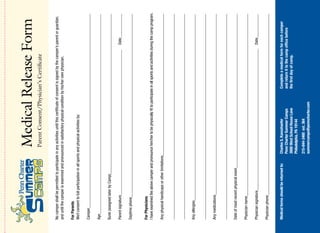 Medical Release Form
                                                   Parent Consent/Physician’s Certificate

No camper shall be permitted to participate in any activities until this certificate of consent is signed by the camper’s parent or guardian,
and until the camper is examined and pronounced in satisfactory physical condition by his/her own physician.

For Parents
We/I consent to full participation in all sports and physical activities by:

Camper____________________________________________________________________________________________________

Age_______________________________________________________________________________________________________

Bunk (assigned later by Camp)___________________________________________________________________________________

Parent signature___________________________________________________________________________                              Date_____________

Daytime phone_______________________________________________________________________________________________


For Physicians
I have examined the above camper and pronounce him/her to be physically fit to participate in all sports and activities during the camp program.

Any physical handicaps or other limitations_________________________________________________________________________

__________________________________________________________________________________________________________

__________________________________________________________________________________________________________

Any allergies________________________________________________________________________________________________

__________________________________________________________________________________________________________

Any medications______________________________________________________________________________________________

__________________________________________________________________________________________________________

Date of most recent physical exam________________________________________________________________________________

Physician name______________________________________________________________________________________________

Physician signature_________________________________________________________________________                             Date____________

Physician phone______________________________________________________________________________________________


Medical forms should be returned to:           Charles S. Kaesshaefer                      Complete a medical form for each camper
                                               Penn Charter Summer Camps                   and return it to the camp office before
                                               3000 West School House Lane                 the first day of camp.
                                               Philadelphia, PA 19144
                                               215-844-3460 ext. 364
                                               summercamps@penncharter.com
 