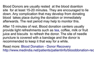 Blood Donors are usually rested at the blood doantion 
site for at least 15-20 minutes. They are encouraged to lie 
down. Any complication that may develop from donating 
blood takes place during the donation or immediately 
afterwards. The rest period may help to monitor this. 
After 15 minutes of rest, Blood donation centers usually 
provide light refreshments such as tea, coffee, milk or fruit 
juice and biscuits to refresh the donor. The site of needle 
puncture is covered with a bandage and the donor is 
recommended to keep it that way for a while. 
Read more: Blood Donation - Donor Recovery 
http://www.medindia.net/patients/patientinfo/blooddonation-recovery. 