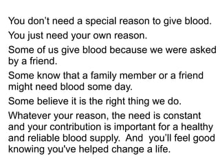 You don’t need a special reason to give blood. 
You just need your own reason. 
Some of us give blood because we were asked 
by a friend. 
Some know that a family member or a friend 
might need blood some day. 
Some believe it is the right thing we do. 
Whatever your reason, the need is constant 
and your contribution is important for a healthy 
and reliable blood supply. And you’ll feel good 
knowing you've helped change a life. 
 