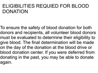 ELIGIBILITIES REQUIED FOR BLOOD 
DONATION 
To ensure the safety of blood donation for both 
donors and recipients, all volunteer blood donors 
must be evaluated to determine their eligibility to 
give blood. The final determination will be made 
on the day of the donation at the blood drive or 
blood donation center. If you were deferred from 
donating in the past, you may be able to donate 
again. 
 