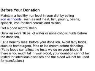 Before Your Donation 
Maintain a healthy iron level in your diet by eating 
iron rich foods, such as red meat, fish, poultry, beans, 
spinach, iron-fortified cereals and raisins. 
Get a good night's sleep. 
Drink an extra 16 oz. of water or nonalcoholic fluids before 
the donation. 
Eat a healthy meal before your donation. Avoid fatty foods, 
such as hamburgers, fries or ice cream before donating. 
(Fatty foods can affect the tests we do on your blood. If 
there is too much fat in your blood, your donation cannot be 
tested for infectious diseases and the blood will not be used 
for transfusion.) 
 