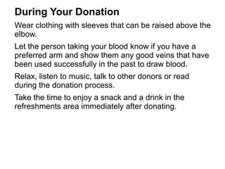 During Your Donation 
Wear clothing with sleeves that can be raised above the 
elbow. 
Let the person taking your blood know if you have a 
preferred arm and show them any good veins that have 
been used successfully in the past to draw blood. 
Relax, listen to music, talk to other donors or read 
during the donation process. 
Take the time to enjoy a snack and a drink in the 
refreshments area immediately after donating. 
 