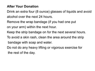After Your Donation 
Drink an extra four (8 ounce) glasses of liquids and avoid 
alcohol over the next 24 hours. 
Remove the wrap bandage (if you had one put 
on your arm) within the next hour. 
Keep the strip bandage on for the next several hours. 
To avoid a skin rash, clean the area around the strip 
bandage with soap and water. 
Do not do any heavy lifting or vigorous exercise for 
the rest of the day. 
 