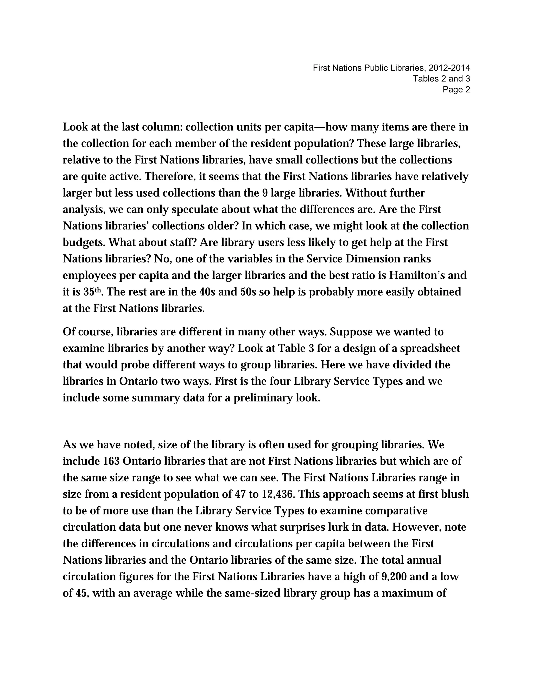 First Nations Public Libraries, 2012-2014
Tables 2 and 3
Page 2
Look at the last column: collection units per capita—how many items are there in
the collection for each member of the resident population? These large libraries,
relative to the First Nations libraries, have small collections but the collections
are quite active. Therefore, it seems that the First Nations libraries have relatively
larger but less used collections than the 9 large libraries. Without further
analysis, we can only speculate about what the differences are. Are the First
Nations libraries’ collections older? In which case, we might look at the collection
budgets. What about staff? Are library users less likely to get help at the First
Nations libraries? No, one of the variables in the Service Dimension ranks
employees per capita and the larger libraries and the best ratio is Hamilton’s and
it is 35th. The rest are in the 40s and 50s so help is probably more easily obtained
at the First Nations libraries.
Of course, libraries are different in many other ways. Suppose we wanted to
examine libraries by another way? Look at Table 3 for a design of a spreadsheet
that would probe different ways to group libraries. Here we have divided the
libraries in Ontario two ways. First is the four Library Service Types and we
include some summary data for a preliminary look.
As we have noted, size of the library is often used for grouping libraries. We
include 163 Ontario libraries that are not First Nations libraries but which are of
the same size range to see what we can see. The First Nations Libraries range in
size from a resident population of 47 to 12,436. This approach seems at first blush
to be of more use than the Library Service Types to examine comparative
circulation data but one never knows what surprises lurk in data. However, note
the differences in circulations and circulations per capita between the First
Nations libraries and the Ontario libraries of the same size. The total annual
circulation figures for the First Nations Libraries have a high of 9,200 and a low
of 45, with an average while the same-sized library group has a maximum of
 