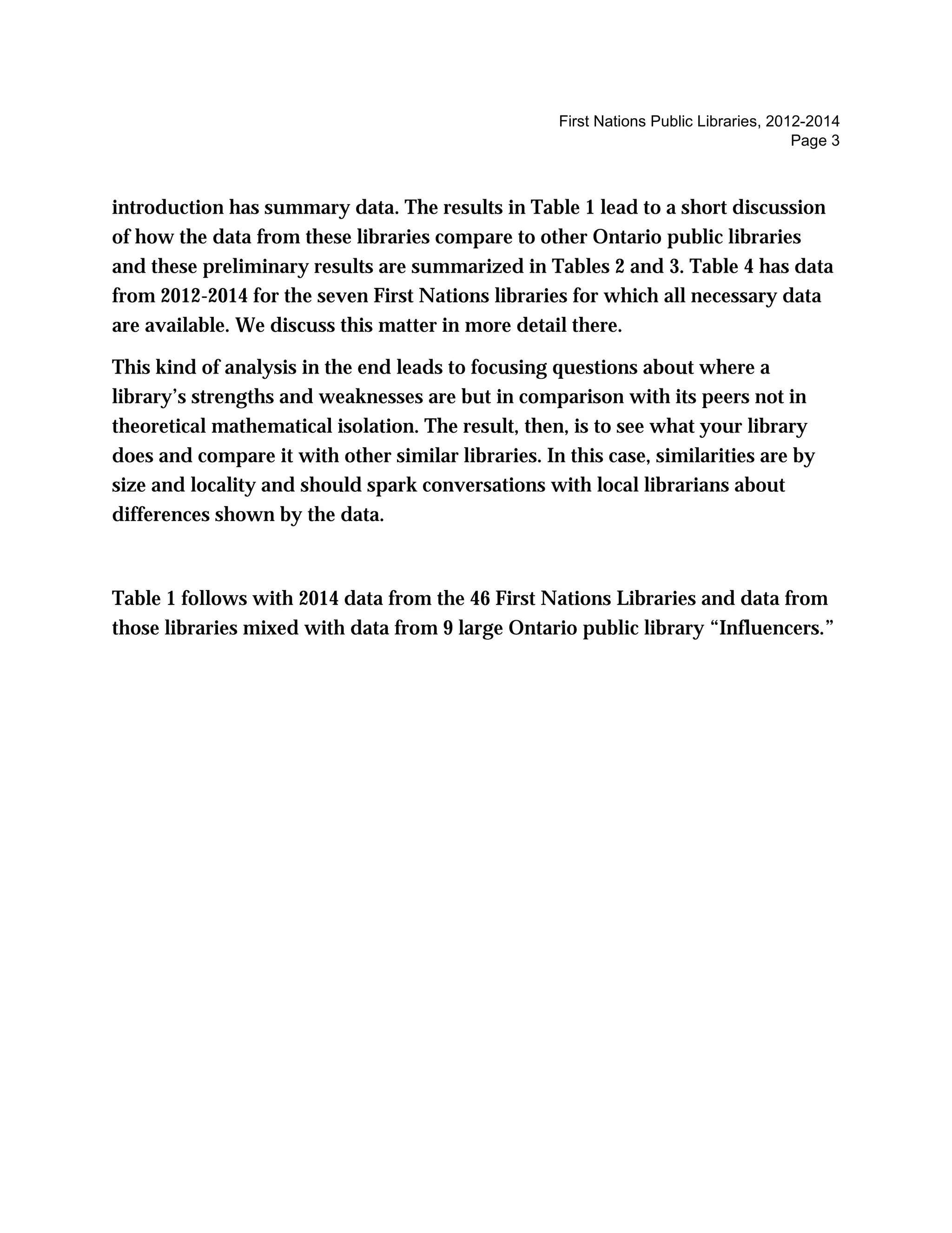 First Nations Public Libraries, 2012-2014
Page 3
introduction has summary data. The results in Table 1 lead to a short discussion
of how the data from these libraries compare to other Ontario public libraries
and these preliminary results are summarized in Tables 2 and 3. Table 4 has data
from 2012-2014 for the seven First Nations libraries for which all necessary data
are available. We discuss this matter in more detail there.
This kind of analysis in the end leads to focusing questions about where a
library’s strengths and weaknesses are but in comparison with its peers not in
theoretical mathematical isolation. The result, then, is to see what your library
does and compare it with other similar libraries. In this case, similarities are by
size and locality and should spark conversations with local librarians about
differences shown by the data.
Table 1 follows with 2014 data from the 46 First Nations Libraries and data from
those libraries mixed with data from 9 large Ontario public library “Influencers.”
 