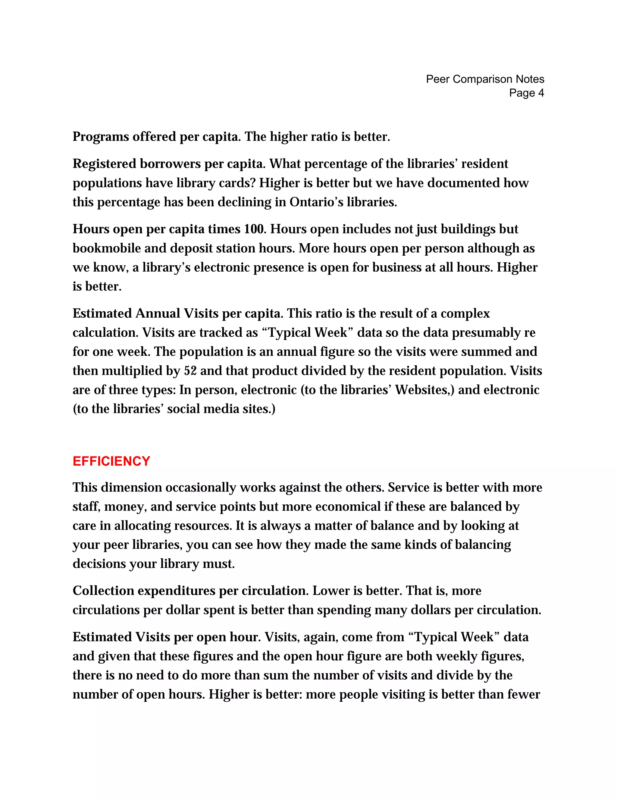 Peer Comparison Notes
Page 4
Programs offered per capita. The higher ratio is better.
Registered borrowers per capita. What percentage of the libraries’ resident
populations have library cards? Higher is better but we have documented how
this percentage has been declining in Ontario’s libraries.
Hours open per capita times 100. Hours open includes not just buildings but
bookmobile and deposit station hours. More hours open per person although as
we know, a library’s electronic presence is open for business at all hours. Higher
is better.
Estimated Annual Visits per capita. This ratio is the result of a complex
calculation. Visits are tracked as “Typical Week” data so the data presumably re
for one week. The population is an annual figure so the visits were summed and
then multiplied by 52 and that product divided by the resident population. Visits
are of three types: In person, electronic (to the libraries’ Websites,) and electronic
(to the libraries’ social media sites.)
EFFICIENCY
This dimension occasionally works against the others. Service is better with more
staff, money, and service points but more economical if these are balanced by
care in allocating resources. It is always a matter of balance and by looking at
your peer libraries, you can see how they made the same kinds of balancing
decisions your library must.
Collection expenditures per circulation. Lower is better. That is, more
circulations per dollar spent is better than spending many dollars per circulation.
Estimated Visits per open hour. Visits, again, come from “Typical Week” data
and given that these figures and the open hour figure are both weekly figures,
there is no need to do more than sum the number of visits and divide by the
number of open hours. Higher is better: more people visiting is better than fewer
 