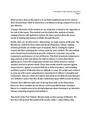 First Nations Public Libraries, 2012-2014
Page 2
What we have done in this report is to use both traditional and newer ratios to
delve beyond basic ratios to assess how a set library is doing compared to a set of
peer libraries.
A longer discussion of the method we are using here is found in the Appendix at
the end of this report. This method was developed after analysis of similar
ranking schemes and updated to include the data reported about the newer
means of making information available through libraries.
Briefly, there are 16 ratios in five “dimensions” or major aspects of libraries. The
libraries are ranked by these ratios and the by Dimension. Library ranking
schemes generally use similar types of analysis; that is, ranking by explicit
criteria and then combining the various ranks by some method. The idea behind
such a broad-based method is to provide a balanced, systematic view of the
comparative performance of a set of libraries. This kind of analysis compresses a
large amount of data and allows the staff at a library to assess their library
against peers. Given the compression of data, one will be drawn to various
numbers and led to greater detail. Those data details must be assessed against
what is known, against occasional difficult-to-believe numbers, and including
qualitative aspects of libraries that are difficult to count. We weigh such evidence
to come up with a more comprehensive assessment of a library’s strengths and
weaknesses. Data are a form of evidence and rarely in our field do such data give
us a definitive answer but they do give indications upon which to base decisions.
Libraries have different tasks and we group these tasks in the Dimensions.
However, these variables do not always work in parallel because running a
library is a complex process involving judgments about choosing to set priorities
among competing programs and initiatives.
This study of the First Nations’ libraries looks at three groups of libraries. We
first have this general discussion of the results. Table 1, which follows this
 