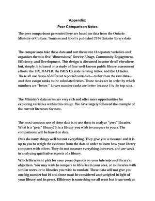 Appendix:
Peer Comparison Notes
The peer comparisons presented here are based on data from the Ontario
Ministry of Culture, Tourism and Sport’s published 2014 Ontario library data.
The comparisons take these data and sort them into 16 separate variables and
organizes them in five “dimensions:” Service, Usage, Community Engagement,
Efficiency, and Development. This design is discussed in some detail elsewhere
but, simply, it is based on a study of four well-known public library assessment
efforts: the BIX, HAPLR, the IMLS US state ranking tables, and the LJ Index.
These all use ratios of different reported variables—rather than the raw data—
and then assign ranks to the calculated ratios. Those ranks are in order by which
numbers are “better.” Lower number ranks are better because 1 is the top rank.
The Ministry’s data series are very rich and offer more opportunities for
exploring variables within this design. We have largely followed the example of
the current literature for now.
The most common use of these data is to use them to analyze “peer” libraries.
What is a “peer” library? It is a library you wish to compare to yours. The
comparisons will be based on data.
Data do many things well but not everything. They give you a measure and it is
up to you to weigh the evidence from the data in order to learn how your library
compares with others. They do not measure everything, however, and are weak
in analyzing qualitative aspects of a library.
Which libraries to pick for your peers depends on your interests and library’s
objectives. You may wish to compare to libraries in your area, or to libraries with
similar users, or to libraries you wish to emulate. These data will not give you
one big number but 16 and those must be considered and weighed in light of
your library and its peers. Efficiency is something we all want but it can work at
 