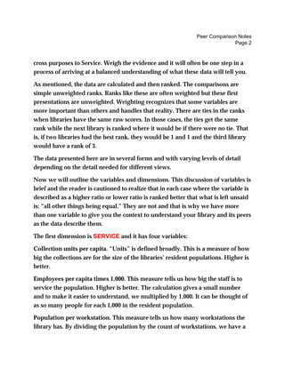 Peer Comparison Notes
Page 2
cross purposes to Service. Weigh the evidence and it will often be one step in a
process of arriving at a balanced understanding of what these data will tell you.
As mentioned, the data are calculated and then ranked. The comparisons are
simple unweighted ranks. Ranks like these are often weighted but these first
presentations are unweighted. Weighting recognizes that some variables are
more important than others and handles that reality. There are ties in the ranks
when libraries have the same raw scores. In those cases, the ties get the same
rank while the next library is ranked where it would be if there were no tie. That
is, if two libraries had the best rank, they would be 1 and 1 and the third library
would have a rank of 3.
The data presented here are in several forms and with varying levels of detail
depending on the detail needed for different views.
Now we will outline the variables and dimensions. This discussion of variables is
brief and the reader is cautioned to realize that in each case where the variable is
described as a higher ratio or lower ratio is ranked better that what is left unsaid
is: “all other things being equal.” They are not and that is why we have more
than one variable to give you the context to understand your library and its peers
as the data describe them.
The first dimension is SERVICE and it has four variables:
Collection units per capita. “Units” is defined broadly. This is a measure of how
big the collections are for the size of the libraries’ resident populations. Higher is
better.
Employees per capita times 1,000. This measure tells us how big the staff is to
service the population. Higher is better. The calculation gives a small number
and to make it easier to understand, we multiplied by 1,000. It can be thought of
as so many people for each 1,000 in the resident population.
Population per workstation. This measure tells us how many workstations the
library has. By dividing the population by the count of workstations, we have a
 
