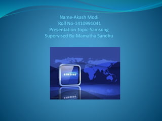 Name-Akash Modi 
Roll No-1410991041 
Presentation Topic-Samsung 
Supervised By-Mamatha Sandhu 
 