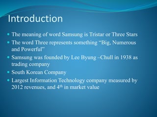 Introduction 
 The meaning of word Samsung is Tristar or Three Stars 
 The word Three represents something “Big, Numerous 
and Powerful” 
 Samsung was founded by Lee Byung –Chull in 1938 as 
trading company 
 South Korean Company 
 Largest Information Technology company measured by 
2012 revenues, and 4th in market value 
 