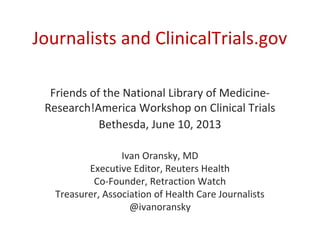 Journalists and ClinicalTrials.gov
Friends of the National Library of Medicine-
Research!America Workshop on Clinical Trials
Bethesda, June 10, 2013
Ivan Oransky, MD
Executive Editor, Reuters Health
Co-Founder, Retraction Watch
Treasurer, Association of Health Care Journalists
@ivanoransky
 