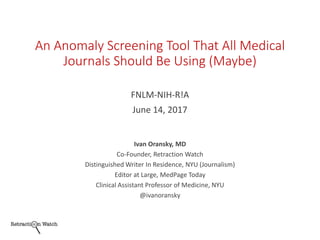 An Anomaly Screening Tool That All Medical
Journals Should Be Using (Maybe)
FNLM-NIH-R!A
June 14, 2017
Ivan Oransky, MD
Co-Founder, Retraction Watch
Distinguished Writer In Residence, NYU (Journalism)
Editor at Large, MedPage Today
Clinical Assistant Professor of Medicine, NYU
@ivanoransky
 
