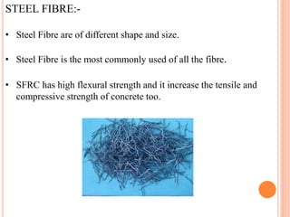 STEEL FIBRE:-
• Steel Fibre are of different shape and size.
• Steel Fibre is the most commonly used of all the fibre.
• SFRC has high flexural strength and it increase the tensile and
compressive strength of concrete too.
 